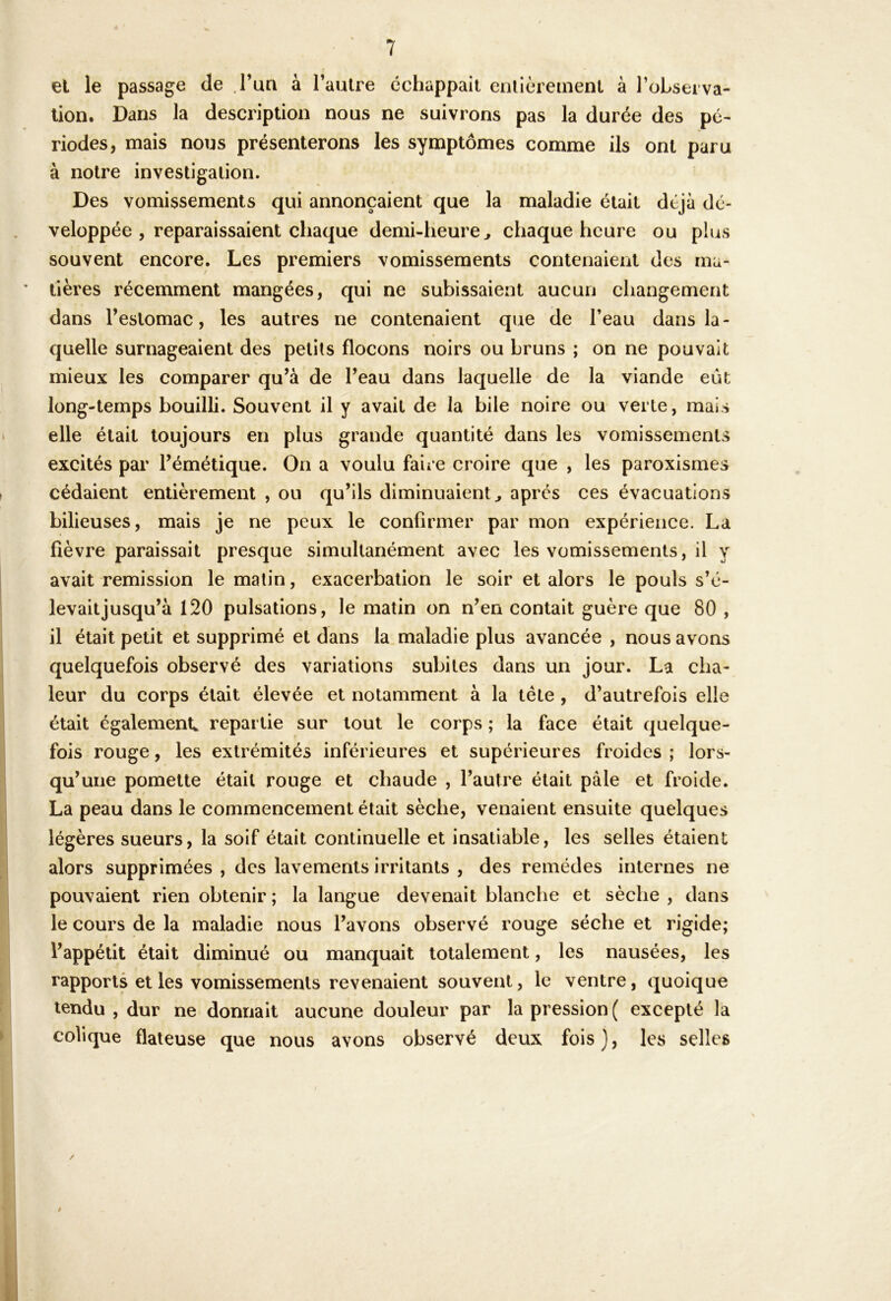 el le passage de Tun à l’aulre échappait enllèieinenl à l’observa- tion, Dans la description nous ne suivrons pas la durée des pé- riodes, mais nous présenterons les symptômes comme ils ont paru à noire investigation. Des vomissements qui annonçaient que la maladie était déjà dé- veloppée , reparaissaient chaque demi-heure^ chaque heure ou plus souvent encore. Les premiers vomissements contenaient des ma- tières récemment mangées, qui ne subissaient aucun changement dans l’estomac, les autres ne contenaient que de l’eau dans la- quelle surnageaient des petits flocons noirs ou bruns ; on ne pouvait mieux les comparer qu’à de l’eau dans laquelle de la viande eût long-temps bouilli. Souvent il y avait de la bile noire ou verte, mais elle était toujours en plus grande quantité dans les vomissements excités par l’émétique. On a voulu faii C croire que , les paroxismes cédaient entièrement , ou qu’ils diminuaient^ apres ces évacuations bilieuses, mais je ne peux le confirmer par mon expérience. La fièvre paraissait presque simultanément avec les vomissements, il y avait remission le malin, exacerbation le soir et alors le pouls s’é- levait jusqu’à 120 pulsations, le matin on n’en contait guère que 80 , il était petit et supprimé et dans la maladie plus avancée , nous avons quelquefois observé des variations subites dans un jour. La cha- leur du corps était élevée et notamment à la tête , d’autrefois elle était également, repartie sur tout le corps ; la face était quelque- fois rouge, les extrémités inférieures et supérieures froides ; lors- qu’une pomette était rouge et chaude , l’autre était pale et froide. La peau dans le commencement était sèche, venaient ensuite quelques légères sueurs, la soif était continuelle et insatiable, les selles étaient alors supprimées , des lavements irritants , des remèdes internes ne pouvaient rien obtenir ; la langue devenait blanche et sèche , dans le cours de la maladie nous l’avons observé rouge sèche et rigide; l’appétit était diminué ou manquait totalement, les nausées, les rapports et les vomissements revenaient souvent, le ventre, quoique tendu , dur ne donnait aucune douleur par la pression ( excepté la colique flaleuse que nous avons observé deux fois), les selles