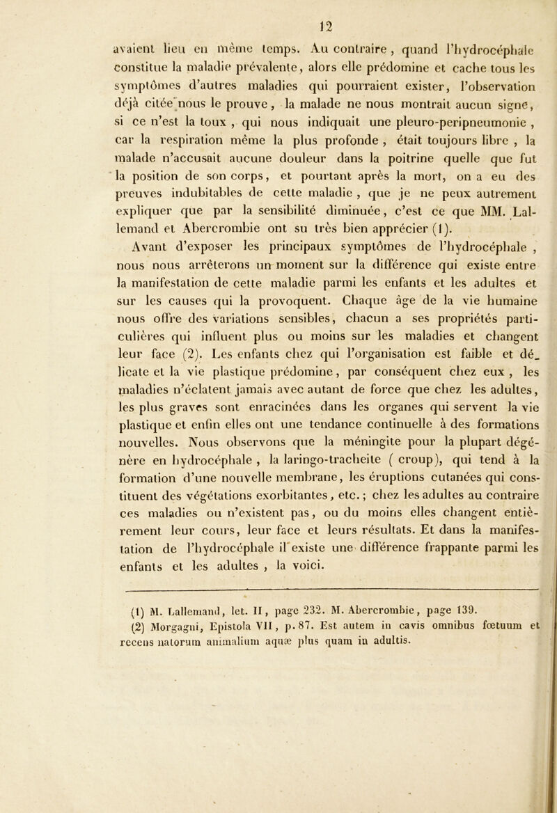 avaient lieu en même Icmps. Au contraire , quand riiydrocéphale constitue la maladie prévalente , alors elle prédomine et cache tous les symptômes d^aulres maladies qui pourraient exister, Tobservalion déjà citée^noLis le prouve, - la malade ne nous montrait aucun signe, si ce n’est la toux , qui nous indiquait une pleuro-peripneumonie , car la respiration même la plus profonde , était toujours libre , la malade n’accusait aucune douleur dans la poitrine quelle que fut ’ la position de son corps, et pourtant après la mort, on a eu des preuves indubitables de cette maladie , que je ne peux autrement expliquer que par la sensibilité diminuée, c’est ce que MM. Lal- lemand et Abercrombie ont su très bien apprécier (1). Avant d’exposer les principaux symptômes de l’bydrocépbale , nous nous arrêterons un moment sur la différence qui existe entre la manifestation de cette maladie parmi les enfants et les adultes et sur les causes qui la provoquent. Chaque âge de la vie humaine nous offre des variations sensibles, chacun a ses propriétés parti- culières qui influent plus ou moins sur les maladies et changent leur face (2). Les enfants chez qui l’organisation est hnble et dé. licate et la vie plastique prédomine, par conséquent chez eux , les maladies n’éclatent jamais avec autant de force que chez les adultes, les plus graves sont enracinées dans les organes qui servent la vie plastique et enfin elles ont une tendance continuelle à des formations nouvelles. Nous observons que la méningite pour la plupart dégé- nère en hydrocéphale , la laringo-tracheite ( croup), qui tend à la formation d’une nouvelle membrane, les éruptions cutanées qui cons- tituent des végétations exorbitantes, etc.; chez les adultes au contraire ces maladies ou n’existent pas, ou du moins elles changent entiè- rement leur cours, leur face et leurs résultats. Et dans la manifes- tation de l’hydrocéphale ifexiste une'difïerence frappante parmi les enfants et les adultes , la voici. (t) M. Lallemanil, let. H, page 232. M. Abercrombie, page 139. (2) Morgagni, Epistola VII, p. 87. Est autem in cavis omnibus fœtuiim et recens natorum aniinalium aquæ plus quam in adultis.