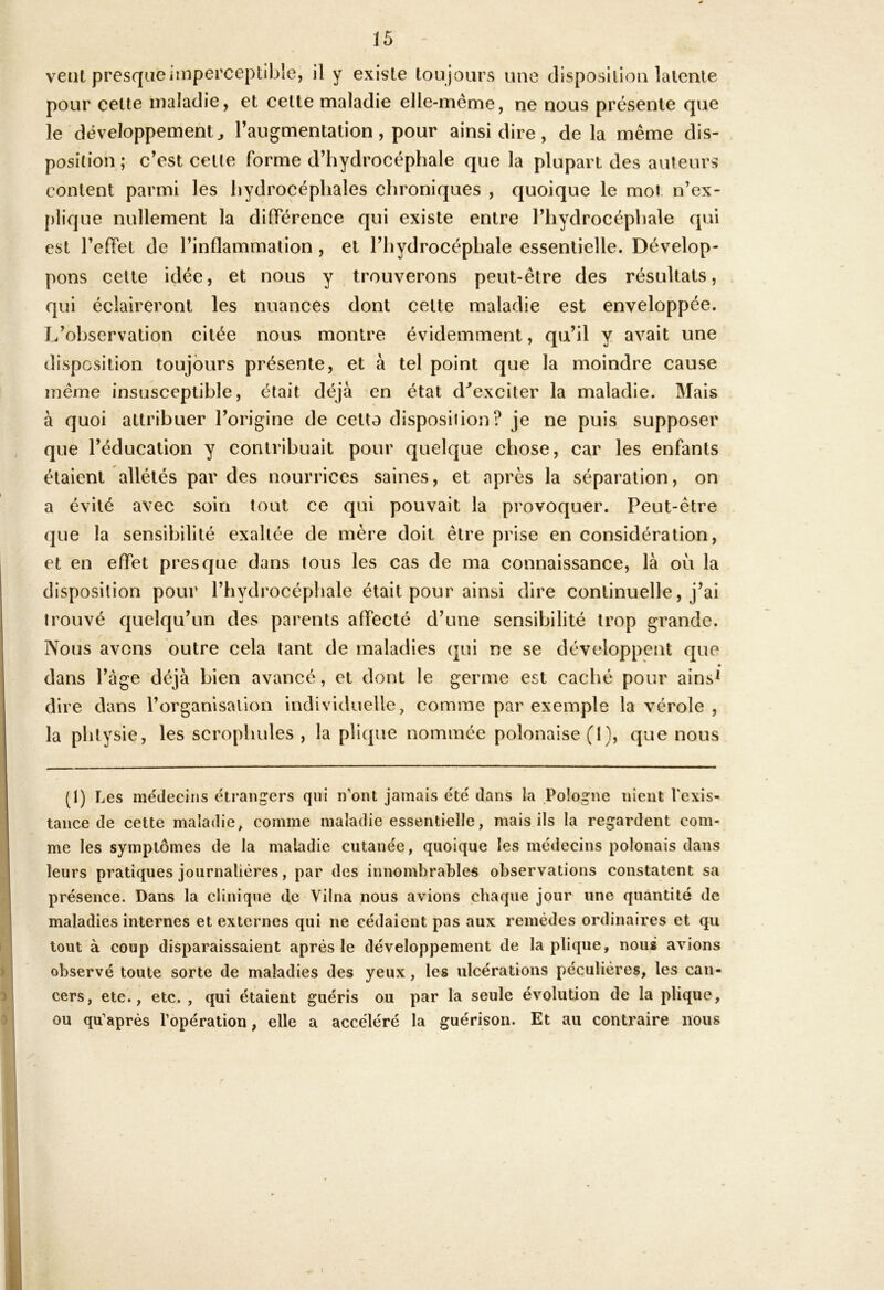 vent presque imperceptible, il y existe lou jours une disposition latente pour celte maladie, et celte maladie elle-même, ne nous présente que le développement^ l’augmentation, pour ainsi dire, de la même dis- position ; c’est cette forme d’hydrocéphale que la plupart des auteurs content parmi les hydrocéphales chroniques , c|uoique le mot n’ex- plique nullement la dilFérence qui existe entre l’hydrocéphale qui est l’eirel de l’inflammation , et l’hydrocéphale essentielle. Dévelop- pons celte idée, et nous y trouverons peut-être des résultats, qui éclaireront les nuances dont cette maladie est enveloppée. L’observation citée nous montre évidemment, qu’il y avait une disposition toujours présente, et à tel point que la moindre cause même insusceptible, était déjà en état d^exciter la maladie. Mais à quoi attribuer l’origine de cetto disposition? je ne puis supposer que l’éducation y contribuait pour quelque chose, car les enfants étaient allétés par des nourrices saines, et après la séparation, on a évité avec soin tout ce qui pouvait la provoquer. Peut-être que la sensibilité exaltée de mère doit être prise en considération, et en effet presque dans tous les cas de ma connaissance, là où la disposition pour l’hydrocéphale était pour ainsi dire continuelle, j’ai trouvé quelqu’un des parents affecté d’une sensibilité trop grande. Nous avons outre cela tant de maladies qui ne se développent que • dans l’àge déjà bien avancé, et dont le germe est caché pour ains^ dire dans l’organisation individuelle, comme par exemple la vérole , la phtysie, les scrophules , la plique nommée polonaise (1), que nous (1) Les médecins étrangers qui n’ont jamais été dans la Pologne nient Vexis- tance de cette maladie, comme maladie essentielle, mais ils la regardent com- me les symptômes de la maladie cutanée, quoique les médecins polonais dans leurs pratiques journalières, par des innombrables observations constatent sa présence. Dans la clinique de Vilna nous avions chaque jour une quantité de maladies internes et externes qui ne cédaient pas aux remèdes ordinaires et qu tout à coup disparaissaient après le développement de la plique, nous avions observé toute sorte de maladies des yeux, les ulcérations péculières, les can- cers, etc., etc. , qui étaient guéris ou par la seule évolution de la plique, ou qu’après l’opération, elle a accéléré la guérison. Et au contraire nous