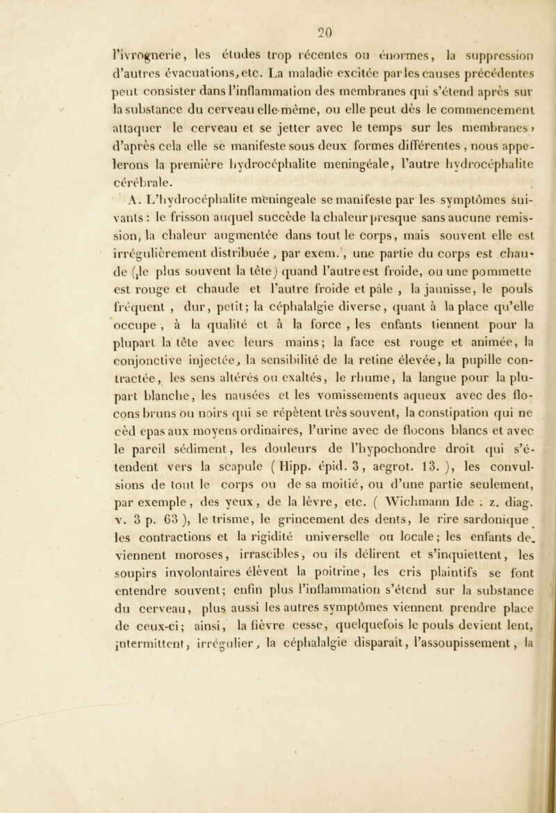 Pivrognerle, les éludes trop récentes on éïiormes, la suppression d’autres évacuations^etc. La maladie excitée parles causes précédentes peut consister dans l’inflammalion des membranes qui s’étend après sur la substance du cerveau elle-même, ou elle peut dès le commencement attaquer le cerveau et se jetter avec le temps sur les membranes > d’après cela elle se manifeste sous deux formes différentes , nous appe- lerons la première bydrocéphalite meningéale, l’autre hydrocéphalite cérébrale. A. L’iiydrocéphalite nVeningeale se manifeste par les symptômes sui- vants: le frisson auquel succède la chaleur presque sans aucune rémis- sion, la chaleur augmentée dans tout le corps, mais souvent elle est irrégulièrement distribuée^ par exem.’, une partie du corps est .cbau’ de (jle plus souvent la tête) quand l’autre est froide, ou une pommette est rouge et chaude et l’autre froide et pâle , la jaunisse, le pouls fréquent , dur, petit; la céphalalgie diverse, quant à la place qu’elle occupe , à la qualité et à la force , les enfants tiennent pour la plupart la tête avec leurs mains; la face est rouge et animée, la conjonctive injectée^ la sensibilité de la reline élevée, la pupille con- tractée, les sens altérés ou exaltés, le rhume, la langue pour la plu- part blanche, les nausées et les vomissements aqueux avec des flo- cons bruns ou noirs qui se répètent très souvent, la constipation qui ne cèd epas aux moyens ordinaires, l’urine avec de flocons blancs et avec le pareil sédiment, les douleurs de l’bypochondre droit qui s’é- tendent vers la scapule ( Hipp. épid. 3, aegrot. 13.), les convul- sions de tout le corps ou de sa moitié, ou d’une partie seulement, par exemple, des yeux, de la lèvre, etc. ( Wiclimann Ide ; z. diag. V. 3 p. 63), le trisme, le grincement des dents, le rire sardonique les contractions et la rigidité universelle ou locale; les enfants de, viennent moroses, irrascibles, ou ils délirent et s’inquiettent, les soupirs involontaires élèvent la poitrine, les cris plaintifs se font entendre souvent; enfin plus l’inflammation s’étend sur la substance du cerveau, plus aussi les autres symptômes viennent prendre place de ceux-ci; ainsi, la fièvre cesse, quelquefois le pouls devient lent, intermittent, irrégulier^ la céphalalgie disparaît, l’assoupissement, la I
