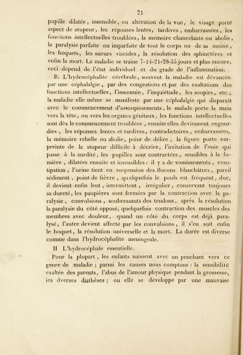 pupille dilatée, insensible, ou alteration de la vue, le visage porte aspect de stupeur, les réponses lentes, tardives , embarrassées , les fonctions intellectuelles troublées, la mémoire chancelante ou abolie, la paralysie parfaite ou imparfaite de tout le corps ou de sa moitié, les hoquets, les sueurs viscides , la résolution des spliinclères et en fin la mort. La maladie se traine 7-14-21-28-35 jours et plus encore^ ceci dépend de l’état individuel et du grade de l’inflammation. B. L’iiydrocéphalite cérébrale, souvent la maladie est dévancée par une céphalalgie , par des congestions et par des exaltations des fonctions intellectuelles, l’insomnie, l’incjuiétude, les soupirs, etc.ÿ la maladie elle même se manifeste par une céphalalgie qui disparaît ‘ avec le commencement d’assoupissements , le malade porte la main vers la tête, ou vers les organes génitaux, les fonctions intellectuelles sont dès le commencement troublées , ensuite elles deviennent engour- dies , les réponses lentes et tardives, contradictoires , embarrassées,^ la mémoire rebelle ou abolie, point de délire , la figure porte em- preinte de la stupeur difficile à décrire, l’irritation de l’ouie qui passe à la surdité, les pupilles sont contractées , sensibles à la lu- mière , dilatées ensuite et insensibles : il y a de vomissements , cons- tipation , l’urine tient en suspension des flocons blanchâtres , pareil sédiment , point de fièvre , quelquefois le pouls est fréquent, dur, il devient enfin lent , intermittent , irrégulier, conservant toujours sa dureté, les paupières sont fermées par la contraction avec la pa- ralysie, convulsions, soubressauts des tendons, après la résolution la paralysie du côté opposé, quelquefois contraction des muscles des membres avec douleur, quand un côté du corps est déjà para- lysé, l’autre devient affecté par les convulsions , il s’en suit enfin le hoquet, la résolution universelle et la mort. La durée est diverse comme dans l’hydrocéphalite meningeale. II. L’hydrocéphale essentielle. Pour la plupart , les enfants naissent avec un penchant vers ce genre de maladie ; parmi les causes nous comptons : la sensibilité exaltée des parents, l’abus de 1,’amour physique pendant la grossesse, ies dverses diathèses ; ou elle se développe par une mauvaise