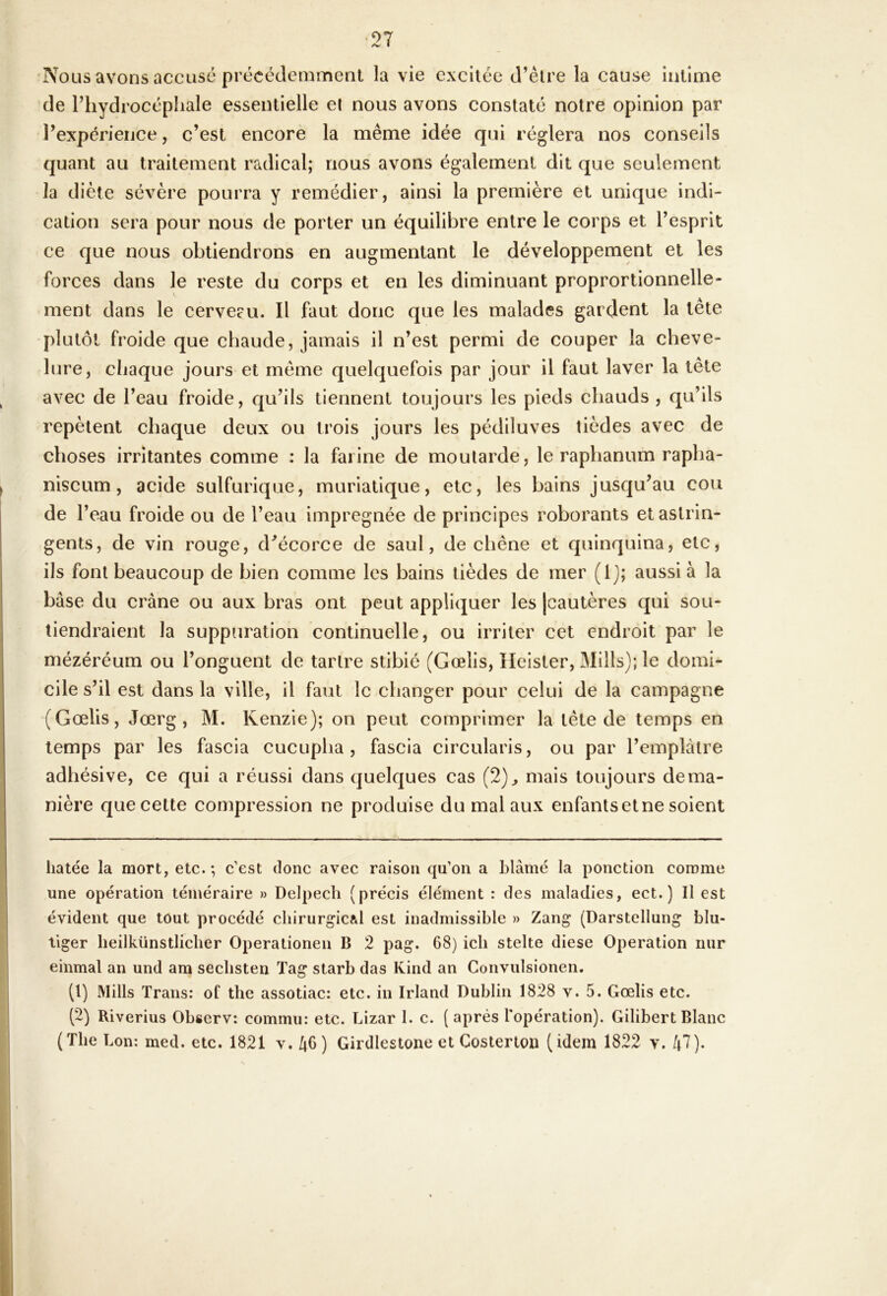 Abolis avons accusé précédemment la vie excitée d’être la cause intime de l’hydrocéphale essentielle et nous avons constaté notre opinion par l’expérience, c’est encore la même idée qui réglera nos conseils quant au traitement radical; nous avons également dit que seulement la diète sévère pourra y remédier, ainsi la première et unique indi- cation sera pour nous de porter un équilibre entre le corps et l’esprit ce que nous obtiendrons en augmentant le développement et les forces dans le reste du corps et en les diminuant proprortionnelle- ment dans le cerveeu. Il faut donc que les malades gardent la tête plutôt froide que chaude, jamais il n’est permi de couper la cheve- lure, chaque jours et même quelquefois par jour il faut laver la tête avec de l’eau froide, qu’ils tiennent toujours les pieds chauds , qu’ils repètent chaque deux ou trois jours les pédiluves tièdes avec de choses irritantes comme : la farine de moutarde, le raphanum rapha- niscum , acide sulfurique, muriatique, etc, les bains jusqu’au cou de l’eau froide ou de l’eau imprégnée de principes roborants et astrin- gents, de vin rouge, d^écorce de saul, de chêne et quinquina, etc, ils font beaucoup de bien comme les bains tièdes de mer (1); aussi à la base du crâne ou aux bras ont peut appliquer les [cautères qui sou- tiendraient la suppuration continuelle, ou irriter cet endroit par le mézéréum ou l’onguent de tartre stibié (Gœlis, Ileister, Mills); le domi- cile s’il est dans la ville, il faut le changer pour celui de la campagne (Gœlis, Jœrg , M. Kenzie); on peut comprimer la tête de temps en temps par les fascia cucupha , fascia circularis, ou par l’emplàlre adhésive, ce qui a réussi dans quelques cas (2)^ mais toujours de ma- nière que cette compression ne produise du mal aux enfants et ne soient hâtée la mort, etc.*, c’est donc avec raison qu’on a blâmé la ponction comme une opération téméraire » Delpech (précis élément : des maladies, ect. ) Il est évident que tout procédé chirurgical est inadmissible » Zang (Darstellung blu- tiger heilkünstlicher Operationen B 2 pag. 68) ich stelte diese Operation nur einmal an und am sechsten Tag starb das Kind an Convulsionen. (1) Mills Trans: of the assotiac: etc. in Irland Dublin 1828 v. 5. Gœlis etc. (2) Riverius Observ: commu: etc. Lizar 1. c. (après l'opération). Gilibert Blanc (The bon: med. etc. 1821 v. 46) Girdiestone et Costerton (idem 1822 v. 47).