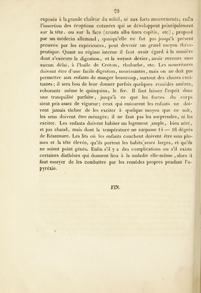 exposes à la grande chaleur du soleil, ni aux forts mouvcuicnis; enfin rinserlion des éruptions cutanées qui se développent principalement sur la tête, ou sur la face (crusta alba tinea capitis, etc), proposé par un médecin allemand , quoiqu’elle ne fut pas jusqu’à présent prouvée par les expériences, peut devenir un grand moyen théra- peutique. Quant au régime interne il faut avoir égard à la manière dont s’exécute la digestion, et la voyant dévier, avoir recours sans aucun délai, à riuiile de Groton, rhubarbe, etc. Les nourritures doivent être d’une facile digestion, nourissantes^ mais on ne doit pas permettre aux enfants de manger beaucoup, surtout des choses exci- tantes ; il sera bon de leur donner parfois quelques remèdes amères, roborants même le quinquina, le fer. Il faut laisser l’esprit dans une tranquilité parfaite, jusqu’à ce que les forces du corps aient pris assez de vigueur; ceux qui entourent les enfants ne doi- vent jamais tâcher de les exciter à quelque moyen que ce soit, les sens doivent être ménagés; il ne faut pas les surprendre, ni les exciter. Les enfants doivent habiter un logement ample^ bien aéré, et pas chaud, mais dont la température ne surpasse 14 — 16 dégrès de Réanmure. Les lits ou les enfants couchent doivent être sans plu- mes et la tête élevée, qu’ils portent les habits^assez larges, et qu’ils ne soient point génés. Enfin s’il y a des complications ou s’il existe certaines diathèses qui donnent lieu à la maladie elle-même , alors il faut essayer de les combattre par les remèdes propres pendant l’a- pyréxie. FIN. •M