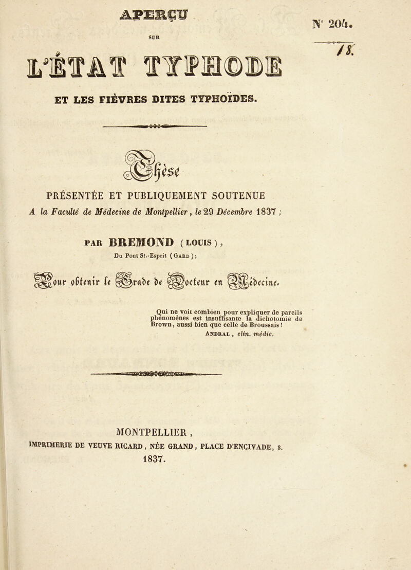 Æwmmçü. W 20U. SUR ET LES FIÈVRES DITES TYPHOÏDES. PRÉSENTÉE ET PUBLIQUEMENT SOUTENUE A la Faculté de Médecine de Montpellier, le 29 Décembre 1837 ; PAR BREMOND (LOUIS), Du Pont St.-Esprit (Gard); Qui ne voit combien pour expliquer de pareils phénomènes est insuffisante la dichotomie de Brown, aussi bien que celle de Broussais ! '' Andral , clin, médic. i MONTPELLIER , imprimerie de YEüVE RICARD, NÉE GRAND, PLACE D’ENCIVADE, S. 1837.