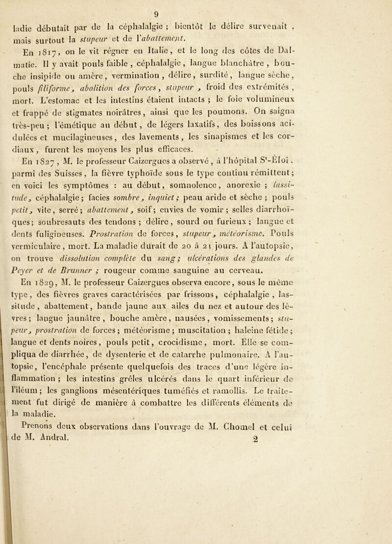 ladie débutait par de la céphalalgie ; bientôt le délire surveiiciit , mais surtout la stupeur et de 1 cibcilteiiicjit, En ]8i7, on le vit régner en Italie, et le long fies cotes de Dal- matie. Il y avait pouls faible , céphalalgie, langue blanchâtre , bou- che insipide ou amère, vermination, délire, surdité, langue sèche, pouls filiformeabolition des forces, stupeur ^ froid des extrémités, mort. L’estomac et les intestins étaient intacts ; le foie volumineux et frappé de stigmates noirâtres, ainsi que les poumons. On saigna très-peu; l’émétique au début, de légers laxatifs, des boissons aci- dulées et mucilagineuses, des lavements, les sinapismes elles cor- diaux, furent les moyens les plus elTicaces. En 1827 , M. le professeur Gaizergues a observé , tà l’hôpital S‘-EIoi, parmi des Suisses, la fièvre typhoïde sous le type continu rémittent en voici les symptômes : au début, somnolence, anorexie ; lassi- tude^ céphalalgie; faciès sombrej, inquiet; peau aride et sèche; pouls petit, vite, serré; abattement, soif; envies de vomir; selles diarrhoï- ques; soubresauts des tendons; délire, sourd ou furieux; langue et dents fuligineuses. Prostration de forces, stupeur, météorisme. Pouls vermiculaire, mort. La maladie durait de 20 â 21 jours. A l’autopsie, on trouve dissolution complète du sang; ulcérations des glandes de Peyer et de Brunner ; rougeur comme sanguine au cerveau. En 1829, M. le professeur Caizergues observa encore, sous le même type, des fièvres graves caractérisées par frissons, céphalalgie , las- situde , abattement, bande jaune aux ailes du nez et autour des lè- vres; langue jaunâtre, bouche amère, nausées, vomissements; stu- peur, prostration de forces; météorisme; muscitation; haleine fétide; langue et dents noires, pouls petit, crocidisme, mort. Ellese com- pliqua de diarrhée, de dysenterie et de catarrhe pulmonaire. A l’au- topsie, l’encéphale présente quelquefois des traces d’une légère in- \ flammation ; les intestins grêles ulcérés dans le quart inférieur de ! l’iléum ; les ganglions mésentériques tuméfiés et ramollis. Le traile- I ment fut dirigé de manière â combattre les différents éléments de la maladie. ^ I Prenons deux observations dans l’ouvrage de 51. Chomel et celui I de M. Andral. 2 t •