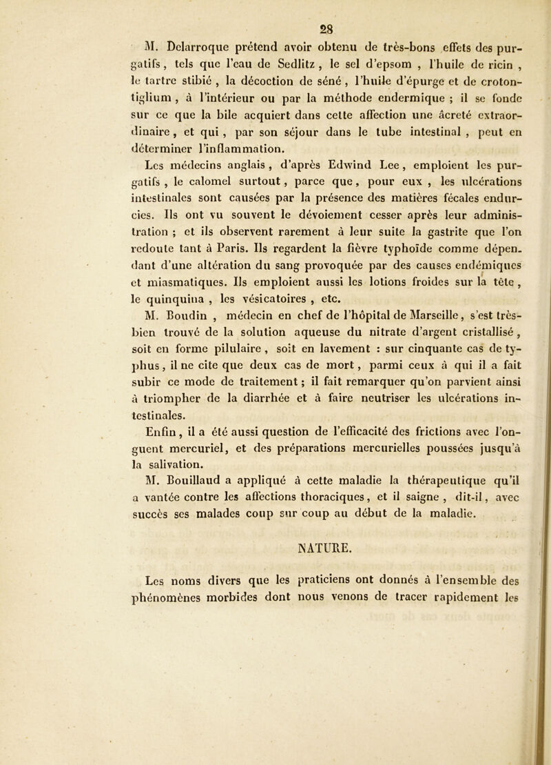 M. Delarroque prétend avoir obtenu de très-bons effets des pur- gatifs 5 tels que l’eau de Sedlitz , le sel d’epsom , l’huile de ricin , le tartre slibié , la décoction de séné , l’huile d’épurge et de croton- tiglium , à l’intérieur ou par la méthode endermique ; il se fonde sur ce que la bile acquiert dans celte affection une âcreté extraor- dinaire , et qui , par son séjour dans le tube intestinal , peut en déterminer l’inflammation. Les médecins anglais , d’après Edwind Lee , emploient les pur- gatifs , le calomel surtout, parce que, pour eux , les ulcérations intestinales sont causées par la présence des matières fécales endur- cies. Ils ont vu souvent le dévoiement cesser après leur adminis- tration ; et ils observent rarement à leur suite la gastrite que l’on redoute tant à Paris. Ils regardent la fièvre typhoïde comme dépen- dant d’une altération du sang provoquée par des causes endémiques et miasmatiques. Ils emploient aussi les lotions froides sur la tête , le quinquina , les vésicatoires , etc. M. Boudin , médecin en chef de l’hôpital de Marseille, s’est très- bien trouvé de la solution aqueuse du nitrate d’argent cristallisé , soit en forme pilulaire , soit en lavement : sur cinquante cas de ty- phus , il ne cite que deux cas de mort, parmi ceux à qui il a fait subir ce mode de traitement ; il fait remarquer qu’on parvient ainsi à triompher de la diarrhée et à faire neutriser les ulcérations in- testinales. Enfin, il a été aussi question de l’efficacité des frictions avec l’on- guent mercuriel, et des préparations mercurielles poussées jusqu’à la salivation. M. Bouillaud a appliqué à cette maladie la thérapeutique qu’il a vantée contre les affections thoraciques, et il saigne , dit-il, avec succès ses malades coup sur coup au début de la maladie. ; INATUBE. Les noms divers que les praticiens ont donnés à l’ensemble des phénomènes morbides dont nous venons de tracer rapidement les