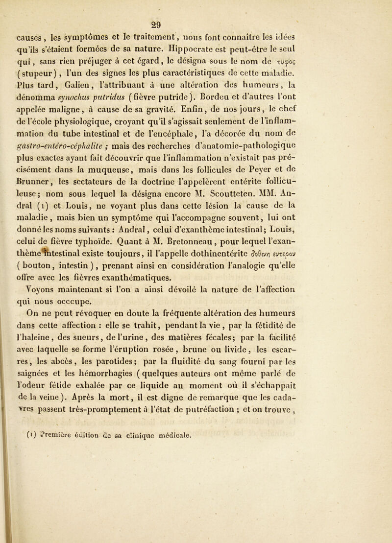 causes , les symptômes et le traitement, nous font connaître les idées qu’ils s’étaient formées de sa nature. Hippocrate est peut-être le se ul qui, sans rien préjuger à cet égard, le désigna sous le nom de (stupeur) , l’un des signes les plus caractéristiques de cette maladie. Plus tard, Galien, l’attribuant à une altération des humeurs, la dénomma synochus putridiis (fièvre putride). Bordeu et d’autres l’ont appelée maligne, à cause de sa gravité. Enfin, de nos Jours, le chef de l’école physiologique, croyant qu’il s’agissait seulement de l’inflam- mation du tube intestinal et de l’encéphale, l’a décorée du nom de gàstro-entérO'Cépfialite ; mais des recherches d’anatomie-pathologique plus exactes ayant fait découvrir que l’inflammation n’existait pas pré- cisément dans la muqueuse, mais dans les follicules de Peyer et de Brunner, les sectateurs de la doctrine l’appelèrent entérite follicu- leuse; nom sous lequel la désigna encore M. Scoutteten. MM. An- dral (i) et Louis, ne voyant plus dans cette lésion la cause de la maladie, mais bien un symptôme qui l’accompagne souvent, lui ont donné les noms suivants : Andral, celui d’exanthème intestinal ; Louis, celui de fièvre typhoïde. Quant à M. Bretonneau, pour lequel l’exan- ihème^itestinal existe toujours, il l’appelle dothinentérite evxepoj ( bouton, intestin ), prenant ainsi en considération l’analogie qu’elle offre avec les fièvres exanthématiques. Voyons maintenant si l’on a ainsi dévoilé la nature de l’affection qui nous occcupe. On ne peut révoquer en doute la fréquente altération des humeurs dans cette affection : elle se trahit, pendant la vie, par la fétidité de l’haleine, des sueurs, de l’urine, des matières fécales; par la facilité avec laquelle se forme l’éruption rosée, brune ou livide, les escar- res, les abcès, les parotides; par la fluidité du sang fourni par les saignées et les hémorrhagies ( quelques auteurs ont meme parlé de l’odeur fétide exhalée par ce liquide au moment où il s’échappait de la veine). Après la mort, il est digne de remarque que les cada- vres passent très-promptement à l’état de putréfaction ; et on trouve , (i) te^remière éuîtion (*3 sa clinique médicale.