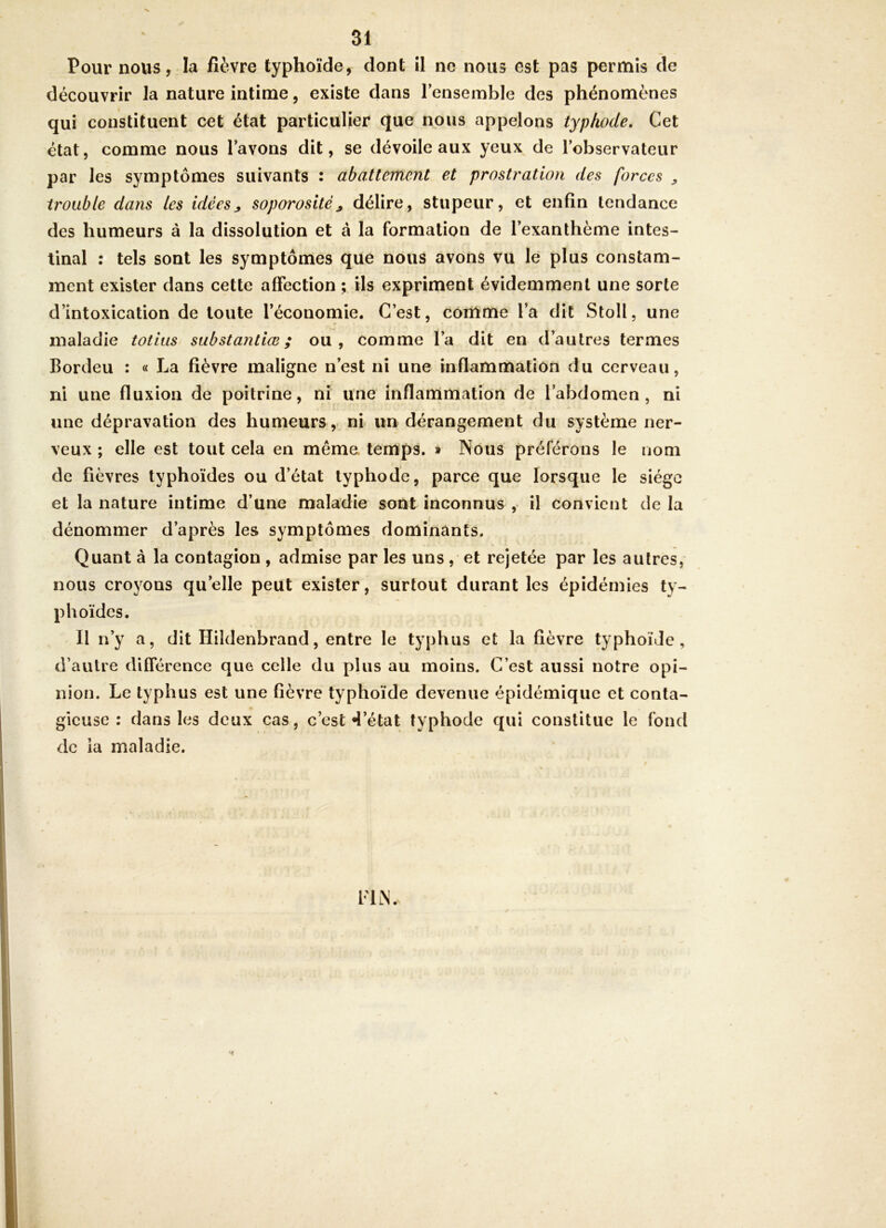 Pour nous, la fièvre typhoïde, dont il ne nous est pas permis de découvrir la nature intime, existe dans l’ensemble des phénomènes qui constituent cet état particulier (Jue nous appelons typhode» Cet état, comme nous l’avons dit, se dévoile aux yeux de l’observateur par les symptômes suivants : abattement et prostration des forces ^ trouble dans les idées^ soporosité^ délire, stupeur, et enfin tendance des humeurs à la dissolution et à la formation de l’exanthème intes- tinal : tels sont les symptômes que nous avons vu le plus constam- ment exister dans cette affection ; ils expriment évidemment une sorte d’intoxication de toute l’économie. C’est, contme l’a dit Stoll. une maladie totius substantiœ ; ou, comme l’a dit en d’autres termes Bordeu : « La fièvre maligne n’est ni une inflammation du cerveau, ni une fluxion de poitrine, ni une Inflammation de l’abdomen, ni une dépravation des humeurs, ni un dérangement du système ner- veux ; elle est tout cela en même temps, » Nous préférons le nom de fièvres typhoïdes ou d’état typhode, parce que lorsque le siège et la nature intime d’une maladie sont inconnus , il convient de la dénommer d’après les symptômes dominants. Quant à la contagion , admise par les uns , et rejetée par les autres, nous croyons qu’elle peut exister, surtout durant les épidémies ty- phoïdes. Il n’y a, dit Hildenbrand, entre le typhus et la fièvre typhoïde, d’autre différence que celle du plus au moins. C’est aussi notre opi- nion. Le typhus est une fièvre typhoïde devenue épidémique et conta- gieuse : dans les deux cas, c’est 4’état typhode qui constitue le fond de la maladie.