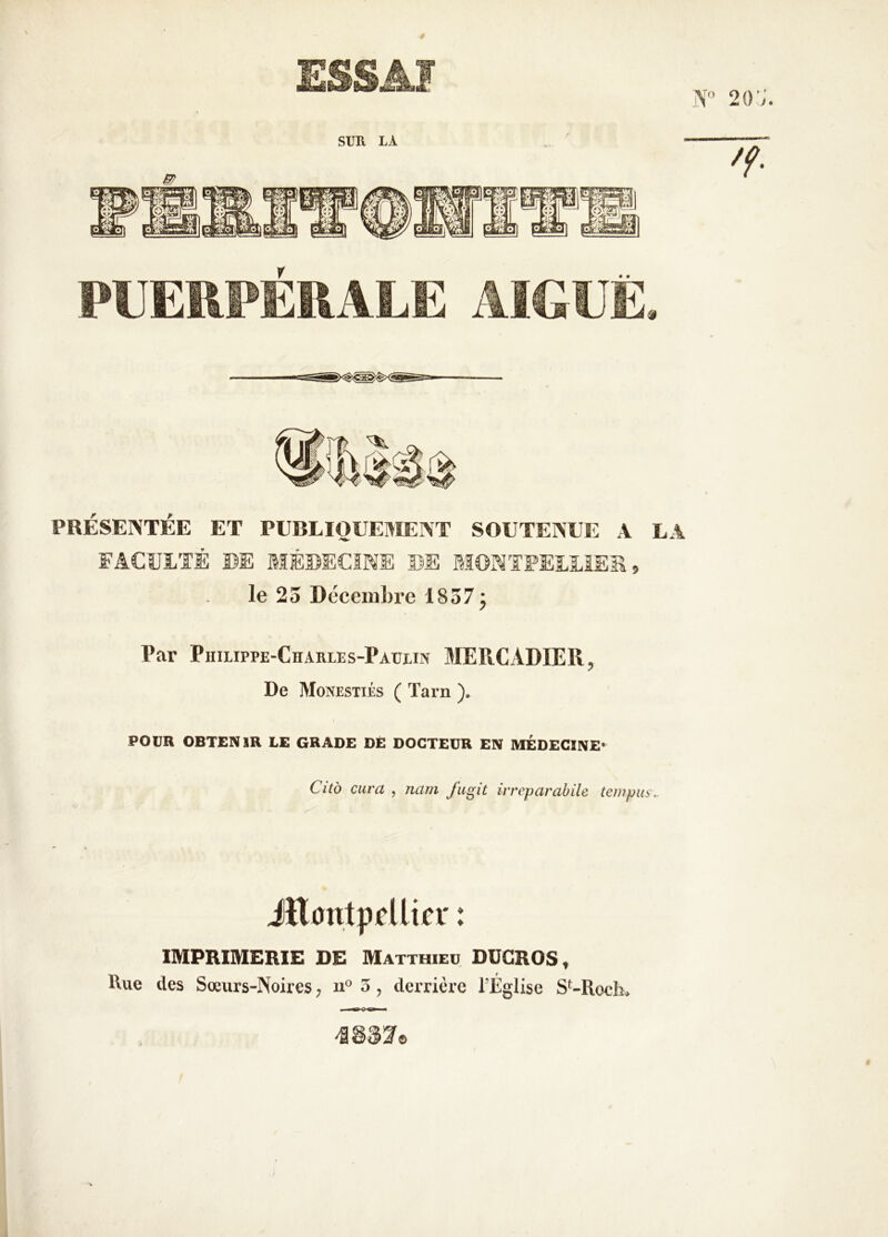 V SUR LA m PRÉSENTÉE ET PUBLIOUEMENT SOUTENEE A LA FACULTÉ ©E MÉUECIME ©E MONTFEUUiSS, le 23 Décembre 1837 j Par PiiiupPE-CHARLEs-PAurm MEPiCADIER, De Monestiés ( Tarn ), POUR OBTENIR LE GRADE DÉ DOCTEUR EN MÉDECINE» Citb cura , nam fugit irreparabile ten?piib\. iHanlppllicr : IMPRIMERIE DE Matthieu DUGROS, Rue des Sœurs-Noires, 11“ 5, derrière l’Église S‘-Roch*