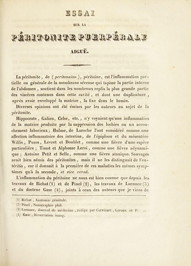 SUR IA AIGUË. La jïeritoiiite 5 de peritonaion ^ ^ péritoine, est rinflaminalion par- tielle ou générale de la membrane séreuse qui tapisse la partie interne de l’abdomen , soutient dans les nombreux replis la plus grande partie des Tiscères contenus dans cette cavité , et dont une duplieature ^ après avoir enveloppé la matrice , la fixe dans le bassin. Diverses opinions ont été émises par les auteurs au sujet de la péritonite. Hippocrate, Galien, Celse, etc. ^ n’y voyaient qu’une inflammalioii de la matrice produite par la suppression des lochies ou un accou- chement laborieux; Hulme, de Laroche Font considéré comme une affection inflammatoire des intestins, de Fépiplooii et du mésentère illis , Puzos , Levret et Doublet , comme une fièvre d’une espèce |)articulière 3 Tissot et Alphonse Leroi, comme une fièvre adynami- que ; Antoine Petit et Selle, comme une fièvre ataxique. Sauvages avait bien admis des péritonites , mais il ne les distinguait de l’en- téritis , car il donnait à la première de ces maladies les memes symp- tômes qu’à la seconde, et vice versâ. L’inflammation du péritoine ne nous est bien connue que depuis les travaux de Bichat (1) et de Pinel (2), les travaux de Laenncc (5) et du docteur Gasc (/t) , joints à ceux des auteurs que je viens de (1) Bicliat , Anatomie i^énérale. (-) Pinel , Nosogi’aphie pliil. (4) Gasc , Disserîation inaug*.