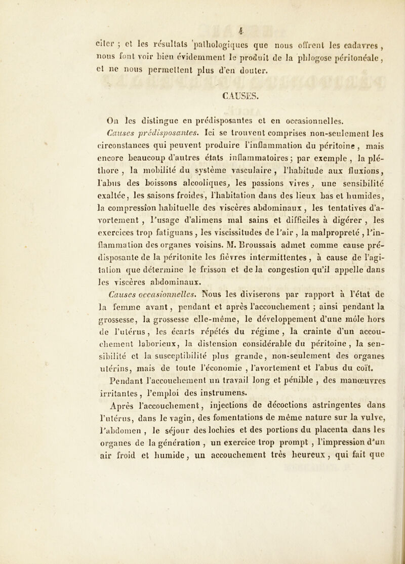 l cllcr ; cl les rcsiiîtals palîiologiques que nous oiïrcnl les cadavres , nous font voir Lien évidemment îe produit de la plilogose périîonéalc j et ne nous permeüent plus d’en douter. CAUSES. Oii les distingue en prédisposantes et en occasionnelles. Causes prédisposa7ites. Ici se trouvent comprises non-seulement les circonstances qui peuvent produire rinflammation du péritoine , mais encore beaucoup d’autres étals inflammatoires 3 par exemple, la plé- thore , la mobilité du système vasculaire, l’habitude aux fluxions, l’abus des boissons alcooliques, les passions vives, une sensibilité exaltée, les saisons froides, riiabitation dans des lieux bas et humides, la compression habituelle des viscères abdominaux , les tentatives d’a- vortement , Tusage d’alimens mal sains et difficiles à digérer , les exercices trop faliguans , les viscissitudes de Pair , la malpropreté , Ein- hammalion des organes voisins. M. Broussais admet comme cause pré- disposante de la péritonite les fièvres intermittentes , à cause de l’agi- ta lion que détermine îe frisson et de la congestion qu’il appelle dans les viscères abdominaux. Causes occasionnelles* Nous les diviserons par rapport à l’état de la femme avant, pendant et après l’accouchement 3 ainsi pendant la grossesse, la grossesse elle-même, le développement d’une môle hors de Futériis, les écarts répétés du régime , la crainte d’un accou- chement laborieux, la distension considérable du péritoine, la sen- sibilité et la susceptibilité plus grande, non-seulement des organes utérins, mais de toute l’économie , l’avortement et l’abus du coït. Pendant raccouchcment un travail long et pénible , des manœuvres irritantes, l’emploi des instrumens. Après raccouchement, injections de décoctions astringentes dans rulériis, dans le vagin, des fomentations de même nature sur la vulve, Eabdomen , le séjour des lochies et des portions du placenta dans les organes de la génération , un exercice trop prompt , l’impression d^un air froid et humide, un accouchement très heureux, qui fait que
