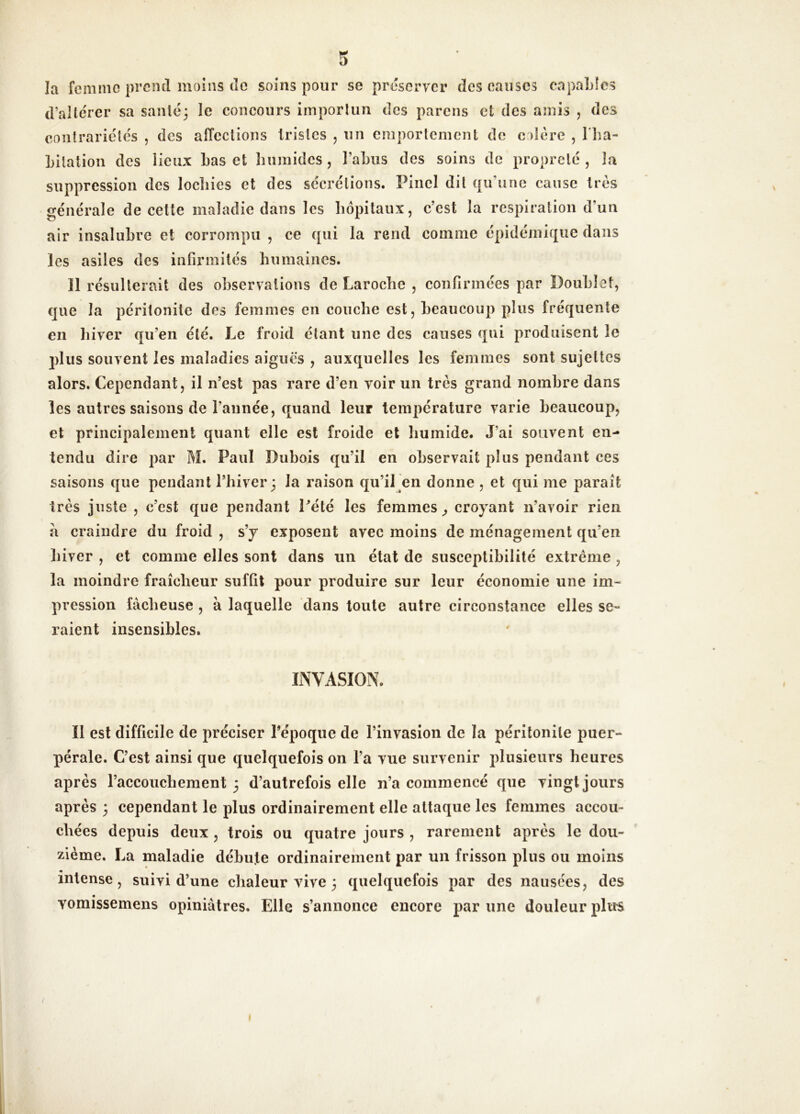 îa femme prend moins do soins pour se préserver des causes capaldcs d’altérer sa sanlé^ le concours importun des parons et des amis , des contrariétés , des affections tristes , un emportement de colère , l'iia- Lilation des lieux Las et Lumides, l’aLiis des soins de propreté , la suppression des locliies et des sécrétions. Pinel dit qu’une cause très générale de cette maladie dans les hôpitaux, c’est la respiration d’un air insalubre et corrompu , ce qui la rend comme épidémique dans les asiles des infirmités humaines. 11 résulterait des observations de Laroche , confirmées par Doublet, que la péritonite des femmes en couche est, beaucoup plus fréquente en hiver qu’en été. Le froid étant une des causes qui produisent le plus souvent les maladies aiguës , auxquelles les femmes sont sujettes alors. Cependant, il n’est pas rare d’en voir un très grand nombre dans les autres saisons de l’année, quand leur température varie beaucoup, et principalement quant elle est froide et humide. J’ai souvent en- tendu dire par M. Paul Dubois qu’il en observait plus pendant ces saisons que pendant Thiver; la raison qu’il en donne, et qui me parait très juste , c’est que pendant Pété les femmes^ croyant n’avoir rien à craindre du froid , s’y exposent avec moins de ménagement qu’en hiver , et comme elles sont dans un état de susceptibilité extrême , la moindre fraîcheur suffit pour produire sur leur économie une im- pression fâcheuse , à laquelle dans toute autre circonstance elles se- raient insensibles. INVASION. Il est difficile de préciser l’époque de l’invasion de la péritonite puer- pérale. C’est ainsi que quelquefois on l’a vue survenir plusieurs heures après l’accouchement 3 d’autrefois elle n’a commencé que vingt jours après 3 cependant le plus ordinairement elle attaque les femmes accou- chées depuis deux , trois ou quatre jours , rarement après le dou- zième. La maladie débute ordinairement par un frisson plus ou moins intense, suivi d’une chaleur vive 3 quelquefois par des nausées, des vomissemens opiniâtres. Elle s’annonce encore par une douleur plus