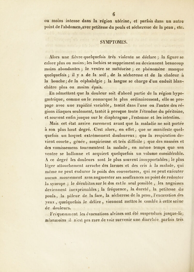 ou moins intense dans la région utérine, et parfois dans un autre point de raLdomen,avec petitesse du pouls et sécheresse de la peau , etc. SYMPTOMES. Alors une ficvre quelquefois très violente se déclare ; la figure se colore plus ou moins3 les lochies se suppriment ou deviennent beaucoup moins abondantes 3 le ventre se météorise 3 ce phénomène manque quelquefois ; il y a de la soif , de la sécheresse et de la ehaleur à la bouche3 de la céphalalgie 3 la langue se charge d’un enduit blan- châtre plus ou moins épais. En admettant que la douleur soit d’abord partie de la région hypo- gastrique, comme on le remarque le plus ordinairement, elle se pro- page avec une rapidité variable^ tantôt dans Tune ou l’autre des ré- gions iliaques seulement, tantôt à presque toute l’étendue du péritoine, et souvent enfin jusque sur le diaphragme , l’estomac et les intestins. Mais cet état arrive rarement avant que la maladie ne soit portée à son plus haut degré. C’est alors, en effet, que se manifeste quel- quefois un hoquet extrêmement douloureux 3 que la respiration de- vient courte, gênée , suspirieiise et très difficile 3 que des nausées et des vomissemens tourmentent la malade , en même temps que son ventre se ballonne et acquiert quelquefois un volume considérable. A ce degré les douleurs sont le plus souvent insupportables 3 le plus léger attouchement arrache des larmes et des cris à la malade, qui même ne peut endurer le poids des couvertures, qui ne peut exécuter aucun mouvement sans augmenter ses souffrances au point de redouter la syncope 3 le décubitus sur le dos est le seul possible , les angoisses deviennent inexprimables 3 la fréquence, la dureté, la petitesse du pouls, la pâleur de la face, la sécherese de la peau, l’excavation des yeux, quelquefois le délire, viennent mettre le comble à celte scène de douleurs. Fréquemment les évacuations alvines ont été suspendiiés jusquc-lâ3 néanmoins il n est pas rare de voir survenir une diarrhée parfois très