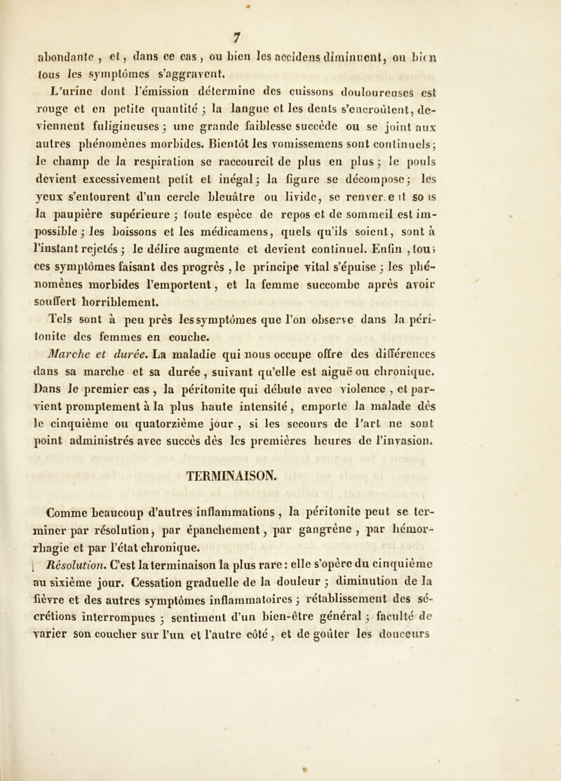 nLoiuInnîo , et, dans ce cas, ou bien les accidens diminucnl, ou bien ions les symptômes s’aggravent. L^irine dont l’cmission détermine des cuissons douloureoses est rouge et en petite quantité 3 la langue et les dents s’encroûtent, de- viennent fuligineuses 3 une grande faiblesse succède ou se joint aux autres phénomènes morbides. Bientôt les voniissemens sont conlinueJs; le champ de la respiration se raccourcit de plus en plus 3 le pouls devient excessivement petit et inégal 3 la figure se décompose3 les yeux s’entourent d’un cercle bleuâtre ou livide, se renverse U sois la paupière supérieure 3 toute espèce de repos et de sommeil est im- possible 3 les boissons et les médicamens, quels qu’ils soient, sont à l’instant rejetés 3 le délire augmente et devient continuel. Enfin ,tou> ces symptômes faisant des progrès , le principe vital s’épuise 3 les phé- nomènes morbides l’emportent, et la femme succombe après avoir souffert horriblement. Tels sont à peu près les symptômes que l’on observe dans la péri- tonite des femmes en couche. Marche et durée, La maladie qui nous occupe offre des différences dans sa marche et sa durée, suivant qu’elle est aiguë ou chronique. Dans le premier cas , la péritonite qui débute avec violence , et par- vient promptement à la plus haute intensité, emporte la malade dès le cinquième ou quatorzième jour , si les secours de l’art ne sont point administrés avec succès dès les premières heures de l’invasion. TERMINAISON. Comme beaucoup d’autres inflammations , la péritonite peut se ter- miner par résolution, par épanchement, par gangrène, par hémor- rhagie et par l’état chronique. \ Résolution, C’est la terminaison la plus rare : elle s’opère du cinquième au sixième jour. Cessation graduelle de la douleur 3 diminution de la fièvre et des autres symptômes inflammatoires 3 rétablissement des sé- crétions interrompues 3 sentiment d’un bien-être général 3 faculté de varier son coucher sur l’un et l’autre côté , et de goiiter les douceurs