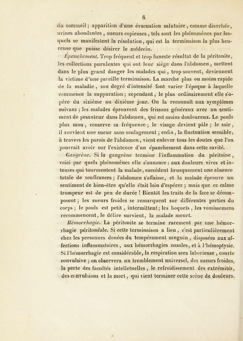 du sommeil 3 apparition d’une évacuation salutaire , comme diarrhée, urines abondantes , sueurs copieuses , tels sont les phénomènes par les- ({iiels se manifestent la résolution, qui est la terminaison la plus heu- reuse que puisse désirer le médecin. r Epanchc7ne7it* Trop fréquent et trop funeste résultat de la péritonite, les collections purulentes qui ont leur siège dans l’ahdomen, mettent dans le plus grand danger les malades qui, trop souvent, deviennent la victime d^une pareille terminaison. La marche plus ou moins rapide de la maladie , son degré d’intensité font varier l’époque à laquelle commence la suppuration 3 cependant, le plus ordinairement elle s’o- père du sixième au dixième jour. On la reconnaît aux symptômes suivans 3 les malades éprouvent des frissons généraux avec un senti- ment de pesanteur dans l’abdomen, qui est moins douloureux. Le pouls plus mou, conserve sa fréquence 3 le visage devient pâle 3 le soir, il survient une sueur sans soulagement 3 enfin, la fluctuation sensible, â travers les parois de l’abdomen, vient enlever tous les doutes que l’on pourrait avoir sur l’existence d’un épanchement dans cette cavité. Gangrène. Si la gangrène termine Tinflammation du péritoine voici par quels phénomènes elle s’annonce ; aux douleurs vives et in- tenses qui tourmentent la malade, succèdent brusquement une absence totale de souffrances 3 l’abdomen s’affaisse, et la malade éprouve un sentiment de bien-être qu’elle était loin d’espérer 3 mais que ce calme trompeur est de peu de durée ! Bientôt les traits de la face se décom- posent 3 les sueurs froides se remarquent sur différentes parties du corps 3 le pouls est petit , intermittent 3 les hoquets , les voinissemens recommencent, le délire survient, la malade meurt. Hémorrhagie. La péritonite se termine rarement par une hémor- rhagie péritonéale. Si cette terminaison a lieu , c’est particulièrement chez les personnes douées du tempérament sanguin , disposées aux af- fections inflammatoires , aux hémorrhagies nasales, et à Lhémoptysie. Si riiémorrhagie est considérable, la respiration sera laborieuse , courte convulsive 3 on observera un tremblement universel, des sueurs froides, la perte des facultés intelletuelles , le refroidissement des extrémités, des convulsions et la mort, qui vient terminer cette scène de douleurs.