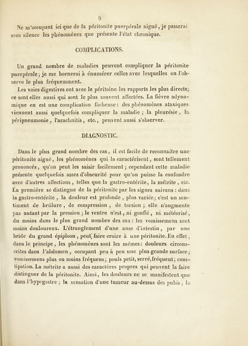 Ne m^occupant ici que de la péritonite puerpérale aiguë, je passerai sous silence les phénomènes que présente l’état chronique. COMPLICATIONS. Un grand nombre de maladies peuvent compliquer la péritonite puerpérale; je me bornerai à énumérer celles avec lesquelles on l’ob- serve le plus fréquemment. Les voies digestives ont avec le péritoine les rapports les plus directs;, ce sont elles aussi qui sont le plus souvent affectées. La fièvre adyna- inique en est une complication fâcheuse : des phénomènes ataxiques viennent aussi quelquefois compliquer la maladie ; la pleurésie , la péripneumonie, rarachnitis, etc., peuvent aussi s’observer. DIAGNOSTIC. Dans le plus grand nombre des cas , il est facile de reconnaître une* péritonite aiguë, les phénomènes qui la caractérisent, sont tellement prononcés, qu’on peut les saisir facilement; cependant celle maladie présente quelquefois assez d’obscurité pour qu^on puisse la confondre avec d’autres affections, telles que la gastro-entérite, la métrite , etc. ta première se distingue de la péritonite par les signes suivons : dans la gastro-entérite , la douleur est profonde , plus variée; c’est un sen- timent de brûlure , de compression , de torsion ; elle n’augmente pas autant par la pression ; le ventre n’est, ni gonflé , ni météorisé, du moins dans le plus grand nombre des cas: les vomissemens sont moins douloureux. L’étranglement d’une anse d’intestin, par une bride du grand épiploon , peut’ faire croire à une péritonite. En effet, dans le principe, les phénomènes sont les memes: douleurs circons- crites dans Eabdomen , occupant peu à peu une plus grande surface; vomissemens plus ou moins fréquens; pouls petit, serré,fréquent; cons- tipation. La mélrile a aussi des caractères propres qui peuvent la faire distinguer delà péritonite. Ainsi, les douleurs ne se manifestent que dans Ebypogaslrc ; la sensation d’une tumeur au-dessus des pubis, le