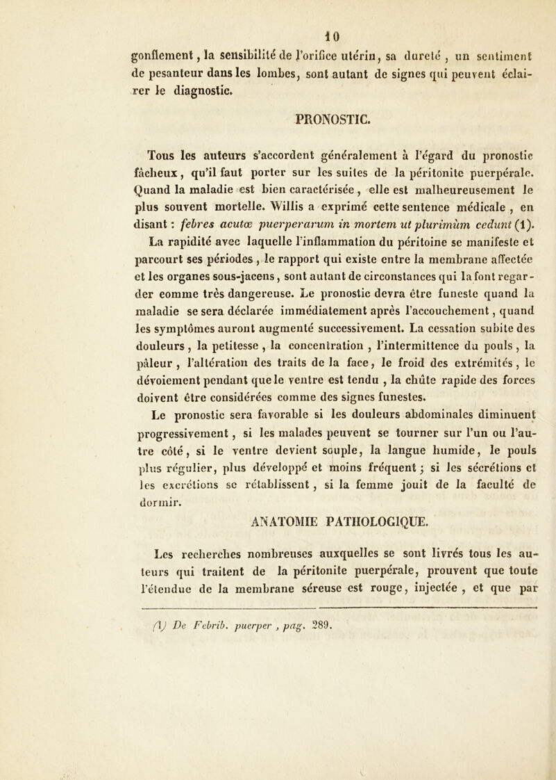 gonflement, la sensibilité de rorIGce utérin, sa dureté , un sentiment de pesanteur dans les lombes, sont autant de signes qui peuvent éclai- rer le diagnostic. PRONOSTIC. Tous les auteurs s’accordent généralement à l’égard du pronostic fâcheux, qu’il faut porter sur les suites de la péritonite puerpérale. Quand la maladie est bien caractérisée , elle est malheureusement le plus souvent mortelle. Willis a exprimé cette sentence médicale , en disant : febres acutæ puerperarum in mortem ut plurimüm cedunt(\). La rapidité avec laquelle l’inflammation du péritoine se manifeste et parcourt ses périodes, le rapport qui existe entre la membrane affectée et les organes sous-jacens, sont autant de circonstances qui la font regar- der comme très dangereuse. Le pronostic devra être funeste quand la maladie se sera déclarée immédiatement après l’accouchement, quand les symptômes auront augmenté successivement. La cessation subite des douleurs , la petitesse , la concentration , l’intermittence du pouls , la pâleur , l’altération des traits de la face, le froid des extrémités, le dévoiement pendant que le ventre est tendu , la chiite rapide des forces doivent être considérées comme des signes funestes. Le pronostic sera favorable si les douleurs abdominales diminuent progressivement, si les malades peuvent se tourner sur l’un ou l’au- tre côté, si le ventre devient souple, la langue humide, le pouls plus régulier, plus développé et moins fréquent ; si les sécrétions et les excrétions sc rétablissent, si la femme jouit de la faculté de dormir. ANATOMIE PATHOLOGIQUE. Les recherches nombreuses auxquelles se sont livrés tous les au- teurs qui traitent de la péritonite puerpérale, prouvent que toute rétendue de la membrane séreuse est rouge, injectée, et que par (\J De Febrib, puerper , peig» 289.