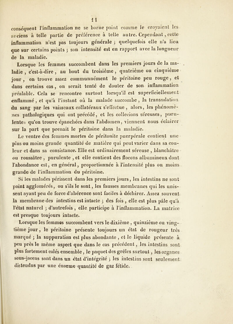 conséquent rinflammalioii ne se borne point comme le croyaient les anciens à telle partie de préférence à telle autre. Cependant , celle inflammation n’est pas toujours générale 3 quelquefois elle n’a lieu que sur certains points 3 son intensité est en rapport avec la longueur de la maladie. Lorsque les femmes succombent dans les premiers jours de la ma- , ladîe , c’esl'à-dire , au bout du troisième , quatrième ou cinquième > jour y on trouve assez communncment le péritoine peu rouge , et dans certains cas, ou serait tenté de douter de son inflammation préalable. Cela se rencontre surtout lorsqu’il est superficiellement enflammé , et qu’à l’instant ou la malade succombe , la transiidalioti du sang parles vaisseaux collatéraux s’eiïcctue , alors, les pliénomè- nés pathologiques qui ont précédé, et les collecions séreuses, puru- lentei qu’on trouve épanchées dans l’abdomen, viennent nous éclairer sur la part que prenait le péritoine dans la maladie. Le ventre des femmes mortes de péritonite puerpérale contient une plus ou moins grande quantité de matière qui peut varier dans sa cou- leur et dans sa consistance. Elle est ordinairement séreuse , blancliâlre ou roussâtre , purulente , et elle contient des flocons albumineux dont l’abondance est, en général, proportionnée à l’intensité plus ou moins grande de l’inflammalioii du péritoine. Si les malades périssent dans les premiers jours, les intestins ne sont point agglomérés, ou s’ils le sont, les fausses membranes qui les unis-- sent ayant peu de force d’aliérence sont faciles à déchirer. Assez souvent la membrane des intestins est intacte 3 des fois , elle est plus pâle qu’à l’état naturel 3 d’autrefois , elle participe à rinflammalion. La matrice est presque toujours intacte. Lorsque les femmes succombent vers le dixième , quinzième ou ving- tième jour, le péritoine présente toujours uu état de rougeur très marqué 3 la suppuration est plus abondante , et le liquide présente à peu près le meme aspect que dans le cas précédent, les intestins sont plus fortement colés ensemble, le paquet des grêles surtout, les organes sous-jacens sont dans un état d’intégrité 3 les intestins sont seulement distendus par une énorme quantité de gaz fétide.