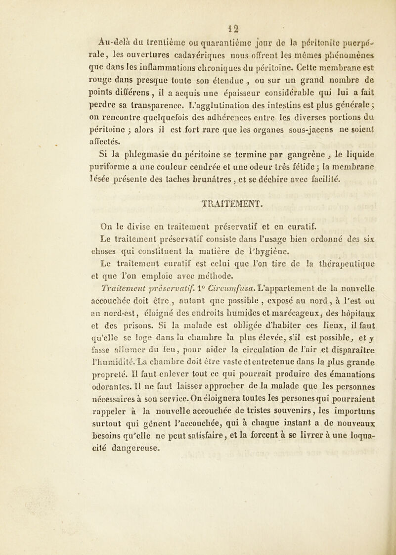 * 4M Au-delà du trentième ou (|uaraîilièmc jour de îa péritonite puerpé»* raie, les ouvertures cadavériques nous offrent les memes phénomènes que dans les inflammations chroniques du péritoine. Cette membrane est rouge dans presque toute son étendue , ou sur un grand nombre de points différens , il a acquis une épaisseur considérable qui lui a fait perdre sa transparence. L’agglutination des intestins est plus générale ; 011 rencontre quelquefois des adhérences entre les diverses portions du péritoine ; alors ii est fort rare que les organes sous-jacens ne soient affectés. Si la plilegmasie du péritoine se termine par gangrène y le liquide puriforme a une couleur cendrée et une odeur très fétide; la membrane lésée présente des taches brunâtres , et se déchire avec facilité. On le divise en traitement préservatif et en curatif. Le traitement préservatif consiste dans l’usage bien ordonné des six choses qui constituent la matière de Phygiène. Le traitement curatif est celui que l’on tire de la thérapeutique et que l’on emploie avec méthode. Traitement préservatif» 1° L’appartement de la nouvelle accouchée doit être , autant que possible , exposé au nord, à Cest ou au nord-est, éloigné des endroits humides et marécageux, des hôpitaux et des prisons. Si la malade est obligée d’habiter ces lieux, il faut qu’elle sc loge clans îa chambre îa plus élevée, s’il est possible^ et y fasse allumer du feu, pour aider la circulation de l’air et disparaître riumiidiîé. La chambre doit être vaste et entretenue dans la plus grande propreté. Il faut enlever tout ce qui pourrait produire des émanations odoraulcs.il ne faut laisser approcher de là malade que les personnes nécessaires à son service. On éloignera toutes les personesqui pourraient rappeler à la nouvelle accouchée de tristes souvenirs, les importuns surtout qui gênent raccoucîiée, qui à chaque instant a de nouveaux besoins qu^elle ne peut satisfaire, et la forcent à se livrer à une loqua- cité dangereuse.