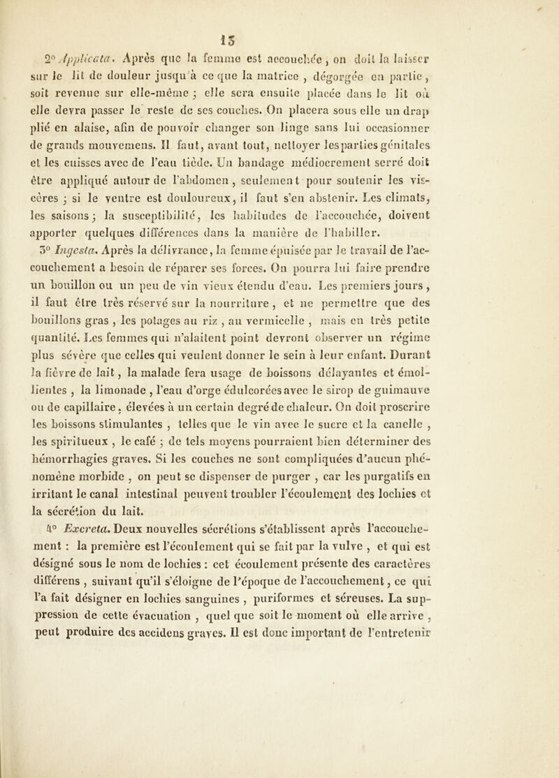 IS 2^ fpplicaia. Après que la femme est accQuclice, on doU la laisser sur le lil de douleur jusqu'à ce que la matrice , dégorgée en partie, soit revenue sur elle-même 3 elle sera ensuite placée dans le lit ou elle devra passer le reste de scs couclics. On placera sous elle un drap plié en alaise, afin de pouvoir diangcr son linge sans lui occasionner de grands mouvemens. îl faut, avant tout, nettoyer Icspartiesgénitales et les cuisses avec de l’eau tiède. Un bandage médiocrement serré doit être appliqué autour de rabdomen , sculemcn t 'pour soutenir les vis- cères 3 si le ventre est douloureux, il faut s’en abstenir. Les climats, les saisons3 la susceptibilité, les habitudes de l’accouchée, doivent apporter quelques différences dans la manière de rhabiller. 3*^ Ingesta* Apres la délivrance, la femme épuisée par le travail de l’ac- couchement a besoin de réparer ses forces. On pourra lui faire prendre un bouillon ou un peu de vin vieux étendu d’eau. Les premiers jours , il faut être très réservé sur la nourriture , et ne permettre que des bouillons gras , les poiages au riz , au vermicelle , mais en très petite quantité. Les femmes qui ii’alailent point devront observer im régime plus sévère que celles qui veulent donner le sein à leur enfant. Durant la fièvre de lait, la malade fera usage de boissons délayantes et émol- lientes , la limonade , l’eau d’orge édulcorées avec le sirop de guimauve ou de capillaire. élevées à un certain degré de clialcur. On doit proscrire les boissons stimulantes , telles que le vin avec le sucre cl la candie , les spiritueux , le café 3 de tels moyens pourraient bien déterminer des hémorrhagies graves. Si les couches ne sont compliquées d’aucun phé- nomène morbide , on peut se dispenser de purger , car les purgatifs en irritant le canal intestinal peuvent troubler l’écoulement des lochies et la sécrétion du lait. fto Excréta» Deux nouvelles sécrétions s’établissent après l’accouclie- ment : la première est récoulcmcnt qui se fait par la vulve , et qui est désigné sous le nom de lochies : cet écoulement présente des caractères differens , suivant qu’il s’éloigne de l’époque de l’accouchement, ce qui l’a fait désigner en lochies sanguines , puriformes et séreuses. La sup- pression de cette évacuation , quel que soit le moment où elle arrive , peut produire des accidens graves. Il est donc important de rentretenîr