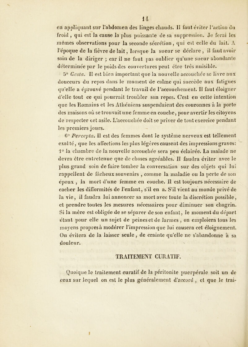 U cil appliquant sur l’abdomen dos linges cliauds. Il faut éviter raclion du froid , qui est la cause la plus puissante de sa suppression. Je ferai les memes observations pour la seconde sécrétion, qui est celle du lait. A répoque de la fièvre de lait, lorsque la sueur se déclaré , il faut avoir soin de la diriger 3 car il ne faut pas oublier qu’une sueur abondante déterminée par le poids des couvertures peut être très nnisiliîe. 5^ Costa. Il est bien important que la nouvelle accoiicliée sc livre aux douceurs du repos dans le moment de calme qui succède aux fatigues qu’elle a éprouvé pendant le travail de raccoucbemenl. Il faut éloigner d’elle tout ce qui pourrait troubler son repos. C’est en celle intention que les Ilomains et les Alliéiiiens suspendaient des couronnes à la porte des maisons où se trouvait une femme en couche, pour avertir les citoyens de respecter cet asile. L’accouchée doit sc priver de tout exercice pendant les premiers jours. (30 Percepta, Il est des femmes dont Je système nerveux est tellement exalté, que les affections les plus légères causent des impressions graves: la chambre de la nouvelle accoucliéc sera peu éclairée. La malade ne devra cire entretenue qne de choses agréables. Il faudra éviter avec le plus grand soin défaire tomber la conversation sur des objets qui lui rappellent de fâcheux souvenirs , comme la maladie ou la perte de son époux , la mort d’une femme en couche. Il est toujours nécessaire de cacher les difformités de l’enfant, s’il en a. S’il vient au monde privé de la vie, il faudra lui annoncer sa mort avec toute la discrétion possible, et prendre toutes les mesures nécessaires pour diminuer son chagrin. Si la mère est obligée de se séparer de son enfant, le moment du départ étant pour elle un sujet de peines et de larmes , on emploiera tous les moyens propres à modérer l’impression que lui causera cet éloignement. On évitera de la laisser seule, de crainte qu’elle ne s’abandonne à sa douleur. TRAITEMENT CURATIF. Quoique le traitement curatif de la péritonite puerpérale soit un de ceux sur lequel on est le plus généralement d’accord , et que le Irai-