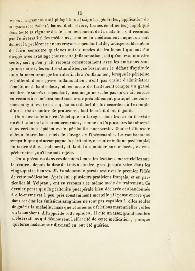 tomcnl largement aiili-pliîogîüliqiic (saîgiîces generales, application de sangsues loco dolenti^ bains, diète sévère, tisanes émollientes) , appliqué dans toute sa rigueur dès le commencement de la maladie, soit reconnu par ruîiiversalité des médecins , comme le médicament auquel on doit donner la préférence : nous croyons cependant utile, indispensable meme de faire connaître quelques autres modes de traitement qui ont été dirigés avec avantage contre cette inflammation , soit qu’on les administre seuls, soit qu’on y ait recours concuremment avec les émissions san- guines : ainsi, les contrc-slimulistes, se basant sur le défaut d’aptitude qu’a la membrane gastro-intestinale à s’enflammer , lorsque le péritoine est atteint d’une grave inflammation , n’ont pas craint d’administrer l’émétique à haute dose , et ce mode de traitement compte lîii grand nombre de succès : cependant, comme je ne sache pas qu’on ait encore en recours à ce médicament sans avoir préalablement pratiqué des émis- sions sanguines, je crois qu’on aurait tort de lui accorder , à l’exemple (run certain nombre de praticiens, tout le crédit dont il jouit. On a aussi administré Pémétique en lavage, dans les cas où il existe lin état saburral des premières voies, comme on l’a plusieurs foisobservé dans certaines épidémies de péritonite puerpérale. Doulcet dit avoir obtenu de très-bons elfets de l’usage de l’ipécacuanlia. Le vomissement sympathique quiaccompagne la péritonite, ne contre indique pasTemploi du tartre stibié, seulement, il faut le combiner aux opiacés, et em- pêcher ainsi,,qu’il ne soit rejeté. On a préconisé dans ces derniers temps les frictions mercurielles sur le ventre , depuis la dose de trois à quatre gros jusqu’à seize dans les vingt-quatre heures. M. Vandeuzande paraît avoir eu le premier l’idée de celte médication. Après lui, plusieurs praticiens français, et en par- ticulier M. Velpeau , ont eu recours à ce même mode de traitement. Ce dernier pense que la péritonite puerpérale bien déclarée et abandonnée à elle-même est à peu près constamment mortelle ; il pense encore que dans cet état les émissions saugnines ne sont pas capables à elles seules de guérir la maladie, mais que réunies aux frictions mercurielles , elles en triomphent. A l’appui de cette opinion^ il cite un assez grand nombre d’observations qui démontrent l’efflcacité de cette médication , puisque quatorze malades sur dix-neuf en ont été guéries.