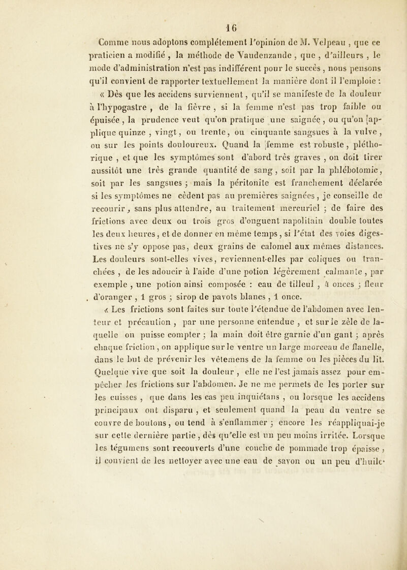 Comme nous adoptons complètement Copinlon de M. Velpeau , que ce praticien a modifié , la méthode de Yaudcnzande , que , d^aillcurs , le mode d’administration n’est pas indifférent pour le succès , nous pensons qu’il couTienl de rapporter textuellement la manière dont il l’emploie : « Dès que les accidens surviennent, qu’il se manifeste de la douleur a l’hypogastre , de la fièvre , si la femme n’est pas trop faible ou épuisée , la prudence veut qu’on pratique ^une saignée , ou qu’on [ap- plique quinze 5 vingt, ou trente, ou cinquante sangsues à la vulve, ou sur les points douloureux. Quand la 'femme est robuste , plétho- rique , et que les symptômes sont d’abord très graves , on doit tirer aussitôt une très grande quantité de sang, soit par la phlébotomie, soit par les sangsues 3 mais la péritonite est franchement déclarée si les symptômes ne cèdent pas au premières saignées , je conseille de recourir^ sans plus attendre, au traitement mercuriel 3 de faire des frictions avec deux ou trois gros d’onguent napolitain double toutes les deux heures, et de donner en même temps , si Tétât des voies diges- tives ne s’y oppose pas, deux grains de calomel aux memes distances. Les douleurs sont-elles vives, reviennent elles par coliques ou Iran- cliées , de les adoucir à l’aide d’une potion légèrement calmante , par exemple , une potion ainsi composée : eau de tilleul , H onces j fleur . d’oranger , 1 gros 3 sirop de pavots blancs , 1 once. Les frictions sont faites sur toute Télendue de l’abdomen avec ien- leur et précaution , par une personne entendue , et sur le zèle de la- quelle ou puisse compter 3 la main doit être garnie d’nn gant 3 après cbaqiîe friction , on applique sur le ventre iin large morceau de flanelle, dans le but de prévenir les vêlemens de la fenmie ou les pièces du lit. Quelque vive que soit la douleur, elle ne l’est jamais assez pour em- pêcher les frictions sur rabdomen. Je ne me permets de les porter sur les cuisses , que dans les cas peu inquiétans , ou lorsque les accidens principaux ont disparu , et seulement quand la peau du ventre se couvre de boulons , ou tend à s’enflammer 3 encore les réappliqnai-je sur celte dernière partie, dès qu'relie est un peu moins irritée. Lorsque les tégumens sont recouverts d’une couclie de pommade trop épaisse ? il eouvienl de les nettoyer avec une eau de savon ou un peu d’builc»