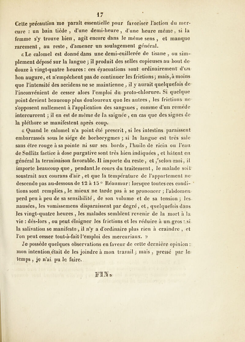 Celle précaution me parait essentielle pour favoriser raclion du mer- cure : un bain tiède , d’une demi-heure , d’une heure niéinc , si la femme s’y trouve bien, agit encore dans le meme sens , et maiic£uc rarement, au reste, d’amener un soulagement general. <(Le calomel est donné dans une demi-cuillerée de tisane , ou sim- plement déposé sur la langue 3 il produit des selles copieuses aii bout dc' douze à yingt-quatre heures: ces é,vaciiations sont ordinairement d’un bon augure, et n’empêchent pas de continuer les frictions; mais,à moins que l’intensité des accidens ne se maintienne^ il y aurait quelquefois de' l’inconvénient de cesser alors l’emploi du proto-chlorure. Si quelque point devient beaucoup plus douloureux.que les autres , les frictions ne s’opposent nullement à l’application des sangsues , comme d’un remède intercurrent 3 il en est de meme de la.saigne'e , en cas que des signes de la pléthore se manifestent après coup. « Quand le calomel n’a point été prescrit, si les intestins paraissent embarrassés sous le siège de borborygmes 3 si la langue est très sale sans être rouge à sa pointe ni sur ses bords, l’huile de ricin ou l’eau de Sedlitz factice à dose purgative sont très bien indiquées , et hâtent en général la terminaison favorable. Il importe du reste, et ,®selon moi, il importe beaucoup que, pendant Je cours du traitement, le malade soit' soustrait aux coiirans d’air , et que la température de l’appariement ne^ descende pas au-dessous de 12 à 15 ° Réaumur : lersque toutes ces condi- ' lions sont remplies , le mieux ne. tarde pas â se prononcer 3 l’abdomen perd peu à peu de sa sensibilité , de son volume et de sa tension 3 les nausées, les vomissemens disparaissent par degré, et, quelquefois dans les vingt-quatre heures , les malades semblent revenir de la mort à la vie : dès-lors , ou peut éloigner les frictions et les réduire à un gros :.si la salivation se manifeste, il n’y a d’ordinaire plus rien à craindre , et l’on peut cesser tout-à-fait l’emploi des mercuriaux. » Je possède quelques observations en faveur dc cette dernière opinion mon intention^élait de les joindre à mon travail-3 mais , pressé par le- temps , je n’ai pu le faire..