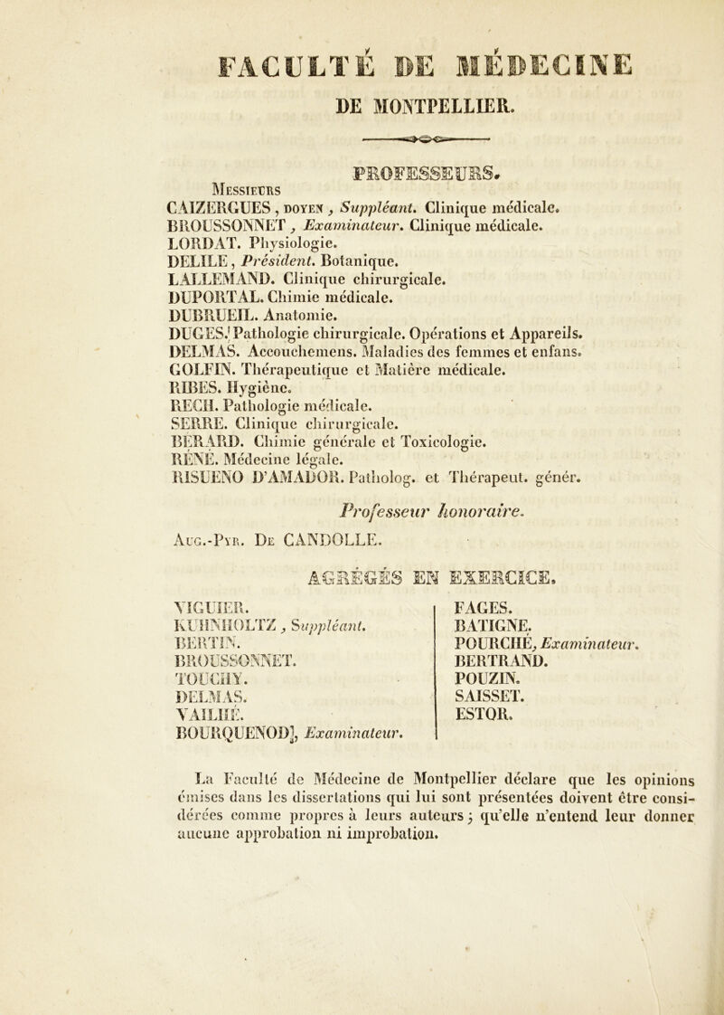 DE MONTPELLIER. PKOFES.SEUKS MESSlEtHS CAIZERGUES , doyen y Suppléant* Clinique médicale. BROÜSSONNET ^ Examinateur* Clinicj[ue médicale. LORDAT. Physiologie. DELIEE, Président* Botanique. LALLEMAND. Clinique chirurgicale. DUPORT AL. Chimie médicale. DUBRÜEIL. Anatomie. DÜGES.' Pathologie chirurgicale. Opérations et Appareils. DELMAS. Accouchemens. Maladies des femmes et enfans. GOLEIN. Thérapeutique et Matière médicale. RIRES. Hygiène. REGIE Pathologie médicale. SERRE. Clinique chirurgicale. BÉRAPiD. Chimie générale et Toxicologie. RÉNÉ. Médecine légale. RiSUENO D’AMADOR. Palholog. et Thérapeut. génér. Professeur honoraire. Aug.-Pye. De CANDOLLE FAGES. BATIGNE. POURCIIÉ^ Examinateur* BERTRAND. DELMAS POUZIN. SAISSET. ESTOR. BOURQUENOD], Examinateur* La E'aciillé de Médecine de Montpellier déclare que les opinions émises dans les disserlations qui lui sont présentées doivent être consi- dérées comme propres à leurs auteurs ; qu’elle n’entend leur donner aucune approbation ni improbation.