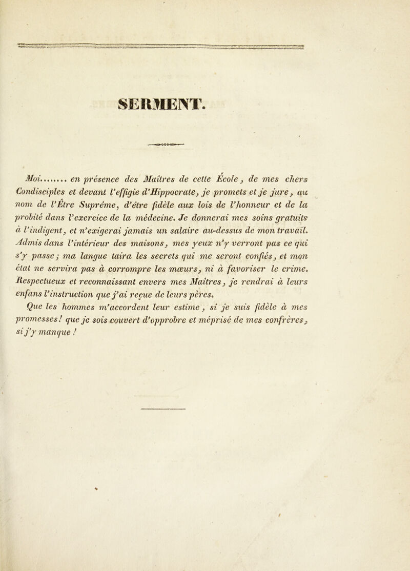 SERMEM’. Moi, e?i présence des Maîtres de cette Ecole ^ de mes chers Condisciples et devant Veffigie d'Hippocrate^ je promets et je jure y axe nom de l'Etre Suprême^ d'être fidèle aux lois de l'honneur et de la probité dans l'exercice de la médecine. Je donnerai mes soins gratuits à l'indigent y et n'exigerai jamais un salaire au-dessus de mon travail. Admis dans l'intérieur des maisons y mes yeux n'y verront pas ce gui s'y passe ; ma langue taira les secrets qui me seront confiés y et mon état ne servira pas à corrompre les mœurs y ni à favoriser le crime. Respectueux et reconnaissant envers mes Maîtres y je rendrai à leurs enfans l'instruction que j'ai reçue de leurs pères. Que les hommes m'accordent leur estime y si je suis fidèle à mes promesses ! que je sois couvert d'opprobre et méprisé de mes confrères y si j'y manque ! s /