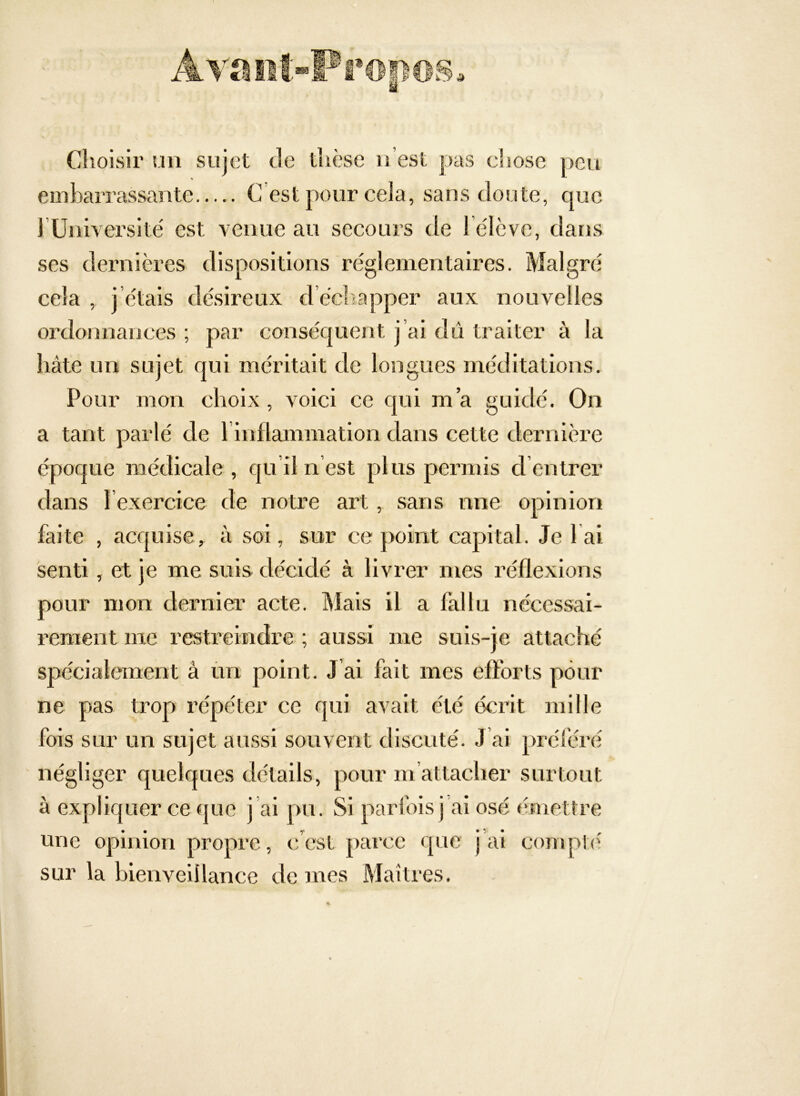 Choisir un sujet de thèse n’est pas cliose peu embarrassante C est pour cela, sans doute, que rUniversite' est venue au secours de l élève, dans ses dernières dispositions réglementaires. Malgré cela , j’étais désireux d’échapper aux nouvelles ordonnances ; par conséquent j’ai dû traiter à la hâte un sujet qui méritait de longues méditations. Pour mon choix , voici ce qui m’a guidé. On a tant parlé de l inflammation dans cette dernière époque médicale, qu’il n est plus permis d entrer dans l exercice de notre art, sans une opinion faite , acquise, à soi, sur ce point capital. Je lai senti, et je me suis décidé à livrer mes réflexions pour mon dernier acte. Mais il a fallu nécessai- rement me restreindre ; aussi me suis-je attaché spécialement à ùn point. J ai fait mes efforts pour ne pas trop répéter ce qui avait été écrit mille fois sur un sujet aussi souvent discuté. J’ai préféré négliger quelques détails, pour m’attacher surtout à expliquer ce que j al pu. Si parfois j ai osé émettre une opinion propre, c’est parce que j’ai conq>t<' sur la bienveillance de mes Maîtres.