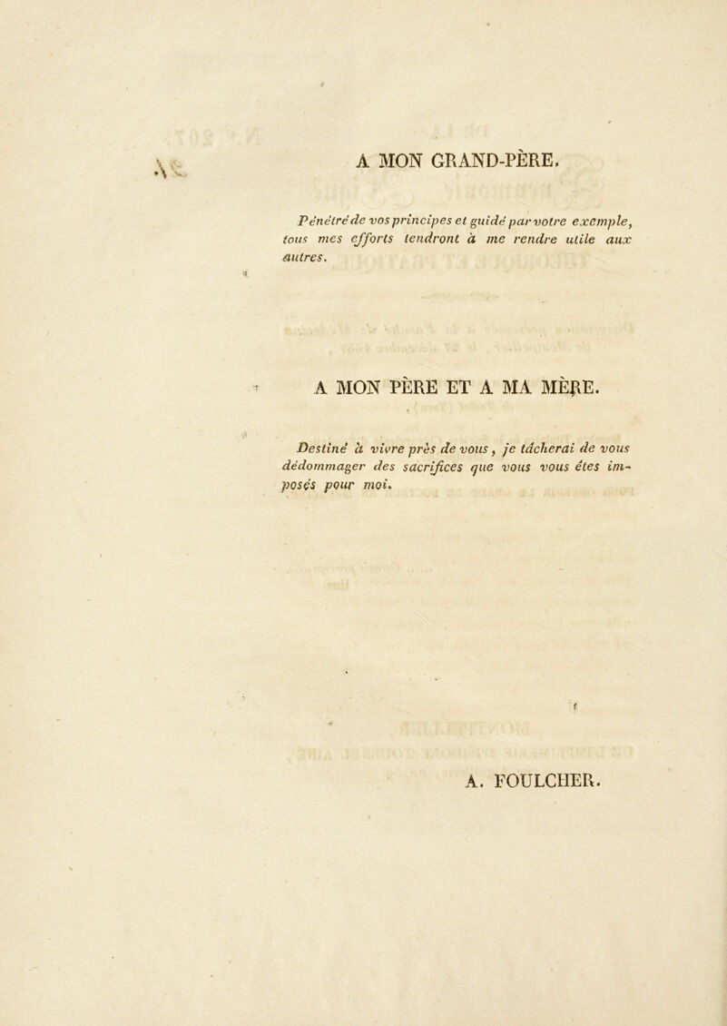 A MON GRAND-PÈRE. Pénètre de vos principes et guidé par votre exemple y tous mes ejforts tendront à me rendre utile aux autres. A MON PÈRE ET A MA BIÈRE. Destiné h vivre près de vous, je tâcherai de vous dédommager des sacrifices que vous vous êtes ini-^ posés pour moi* f A. FOULCHER.