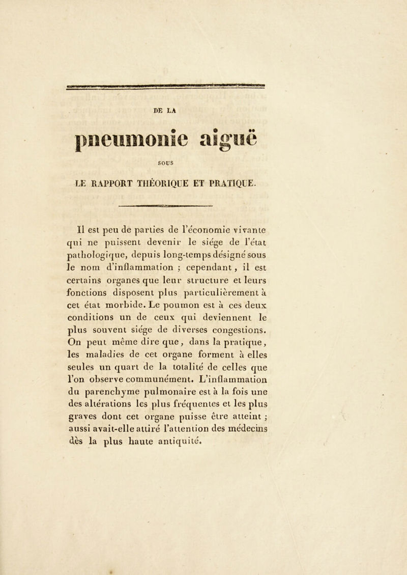 sous LE RAPPORT THÉORIQUE ET PRATIQUE. Il est peu de parties de l’économie vivante qui ne puissent devenir le siège de l’état pathologique, depuis long-temps désigné sous le nom d’inflammation ; cependant , il est certains organes que leur structure et leurs fonctions disposent plus particulièrement k cet état morbide. Le poumon est a ces deux conditions un de ceux qui deviennent le plus souvent siège de diverses congestions. On peut même dire que, dans la pratique, les maladies de cet organe forment a elles seules un quart de la totalité de celles que l’on observe communément. L’inflammation du parenchyme pulmonaire est a la fois une des altérations les plus fréquentes et les plus graves dont cet organe puisse être atteint ,* aussi avait-elle attiré l’attention des médecins dès la plus haute antiquité.