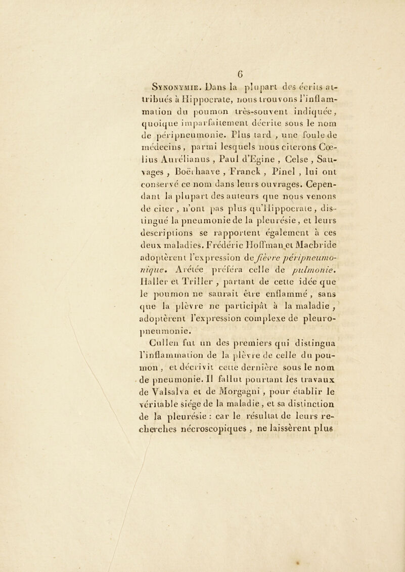 G Si’NONYMiE, Dans la pluj)art des ecriis ai- iribuës à Hippocraie, nous trouvons rinflam- maiioiî du poumon très-souveni indiquée, (juoiqiie imparfaitement décrite sous le nom de péripneumonie. Plus tard , une foule de médecins, parmi lesquels nous citerons Goe- lius Auréiianus , Paul d'Egine , Gelse , Sau- vages ^ Boëi haave , Franck , Pinel , lui ont conservé ce nom dans leurs ouvrages. Cepen- dant la plupart des ailleurs que nous venons de citer , n’ont pas plus qu’ilippocraie , dis- tingué la pneumonie de la pleurésie, et leurs descriptions se rapportent également a ces deux maladies. Frédéric HolTman et IVIacbride adopièrem l’expression (\üjlèi>re péripneuino- niqiæ* Arétée jiréféra celle de pulmonie, iialler et Triller , parlant de cette idée que le poumon ne saurait êiie enflammé , sans (jue la jdèvie ne participât â la maladie j adoptèrent l’expression complexe de pleuro- ])neumonie. Cniien fut un des premiers qui distingua l’inflammation de la plèvie de celle du pou- mon , et déci ivit cette dernîèi’e sous le nom ' de pneumonie. Il fallut pourtant les travaux de Valsalva et de Morgagni , pour établir le véritable siège de la maladie, et sa dislinciion de la pleurésie : car le résultat de leurs re- clierclies nécroscopiques , ne laissèrent plus