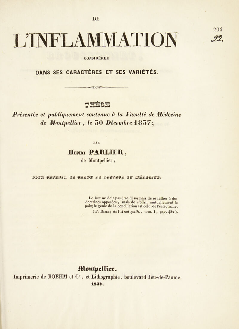 DE L’INFLAMMATION CONSIDÉRÉE DANS SES CARACTÈRES ET SES VARIÉTÉS. TSÈ5B P> ^ésentée et publûiiiement soutenue a la Faeultè de Médecine de Montpellier^ le 50 Décembre 1857; PAR Henri PARLIëR ^ de Montpellier ; Le but ne doit pas être désormais de se rallier à des doctrines opposées , mais de s’offrir mutuellement la paix; le génie de la conciliation est celui de l’éclectisme. ( F. Ribes ; deVAnat»path*, tom. I, pag. )• Imprimerie de BOEHM et C% et Lithographie, boulevard Jeu-de-Paiime.