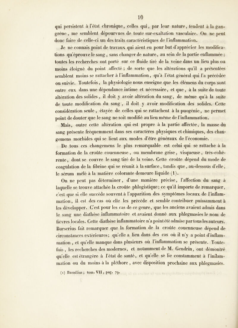 qui persistent à l’état chronique, celles qui, par leur nature, tendent à la gan- grène , me semblent dépourvues de toute sur-exaltation vasculaire. On ne peut donc faire de celle-ci un des traits caractéristiques de l’inflammation. Je né connais point de travaux qui aient eu pour but d’apprécier les modifica- tions qu’éprouve le sang, sans changer de nature, au sein de la partie enflammée ; toutes les recherches ont porté sur ce fluide tiré de la veine dans un lieu plus ou moins éloigné du point affecté ; de sorte que les altérations qu’il a présentées semblent moins se rattacher à l’inflammation, qu’à l’état général qui l’a précédée ou suivie. Toutefois, la physiologie nous enseigne que les élémens du corps sont entre eux dans une dépendance intime et nécessaire, et que , à la suite de toute altération des solides , il doit y avoir altération du sang, de même qu’à la suite de toute modification du sang , il doit y avoir modification des solides. Cette considération seule , étayée de celles qui se rattachent à la puogénie, ne permet point de douter que le sang ne soit modifié au lieu meme de l’inflammation. Mais, outre cette altération qui est propre à la partie affectée, la masse du sang présente fréquemment dans ses caractères physiques et chimiques, des chan- gemens morbides qui se lient aux modes d’être généraux de l’économie. De .tous ces changemens le plus remarquable est celui qui se rattache à la formation de la croûte couenneuse , ou membrane grise , visqueuse , très-cohé- rente , dont se couvre le sang tiré de la veine. Cette croûte dépend du mode de coagulation de la fibrine qui se réunit à la surface , tandis que, au-dessous d’elle, le sérum mêlé à la matière colorante demeure liquide ( 1 ). On ne peut pas déterminer, d’une manière précise, l’affection du sang à laquelle se trouve attachée la croûte phlogistique; ce qu’il importe de remarquer, c’est que si elle succède souvent à f apparition des symptômes locaux de l’inflam- mation , il est des cas où elle les précède et semble contribuer puissamment à les développer. C’est pour les cas de ce genre, que les anciens avaient admis dans le sang une diathèse inflammatoire et avaient donné aux phlegmasies le nom de fièvres locales. Cette diathèse inflammatoire n’a point été admise par tous les auteurs. Burserius fait remarquer que la formation de la croûte couenneuse dépend de circonstances extérieures ; quelle a lieu dans des cas où il n’y a point d’inflam- mation , et quelle manque dans plusieurs où l’inflammation se présente. Toute- fois , les recherches des modernes, et notamment de M. Gendrin, ont démontré qu elle est étrangère à fétat de santé, et qu elle se lie constamment à l’inflam- mation ou du moins à la pléthore , avec disposition prochaine aux phlegmasies. (i) Ber7élius ; tom. VII, pag. 79.