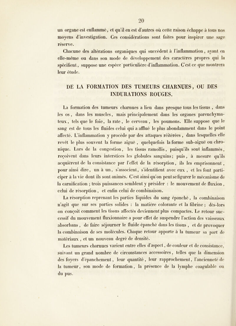 un organe est enflammé, et qu’il en est d’autres où cette raison échappe à tous nos moyens d’investigation. Ces considérations sont faites pour inspirer une sage réserve. Chacune des altérations organiques qui succèdent à l’inflammation, ayant en elle-même ou dans son mode de développement des caractères propres qui la spécifient, suppose une espèce particulière d’inflammation. C’est ce que montrera leur étude. DE LA FORMATION DES TUMEURS CHARNUES, OU DES INDURATIONS ROUGES. La formation des tumeurs charnues a lieu dans presque tous les tissus , dans les os, dans les muscles, mais principalement dans les organes parenchyma- teux, tels que le foie, la rate , le cerveau, les poumons. Elle suppose que le sang est de tous les fluides celui qui a afflué le plus abondamment dans le point affecté. L’inflammation y procède par des attaques réitérées , dans lesquelles elle revêt le plus souvent la forme aiguë , quelquefois la forme sub-aiguë ou chro- nique. Lors de la congestion, les tissus ramollis, puisqu’ils sont inflammés, reçoivent dans leurs interstices les globules sanguins ; puis, à mesure qu’ils acquièrent de la consistance par l’effet de la résorption, ils les emprisonnent, pour ainsi dire, un à un, s’associent, s’identifient avec eux , et les font parti- ciper à la vie dont ils sont animés. C’est ainsi qu’on peut se figurer le mécanisme de la carnification ; trois puissances semblent y présider : le mouvement de fluxion, celui de résorption, et enfin celui de combinaison. La résorption reprenant les parties liquides du sang épanché , la combinaison n’agit que sur ses parties solides : la matière colorante et la fibrine ; dès-lors on conçoit comment les tissus affectés deviennent plus compactes. Le retour suc- cessif du mouvement fluxionnaire a pour effet de suspendre l’action des vaisseaux absorbans , de faire séjourner le fluide épanché dans les tissus , et de provoquer la combinaison de ses molécules. Chaque retour apporte à la tumeur sa part de matériaux , et un nouveau degré de densité. Les tumeurs charnues varient entre elles d’aspect, de couleur et de consistance, suivant un grand nombre de circonstances accessoires, telles que la dimension des foyers d’épanchement, leur quantité, leur rapprochement, l’ancienneté de la tumeur, son mode de formation, la présence de la lymphe coagulable ou du pus.