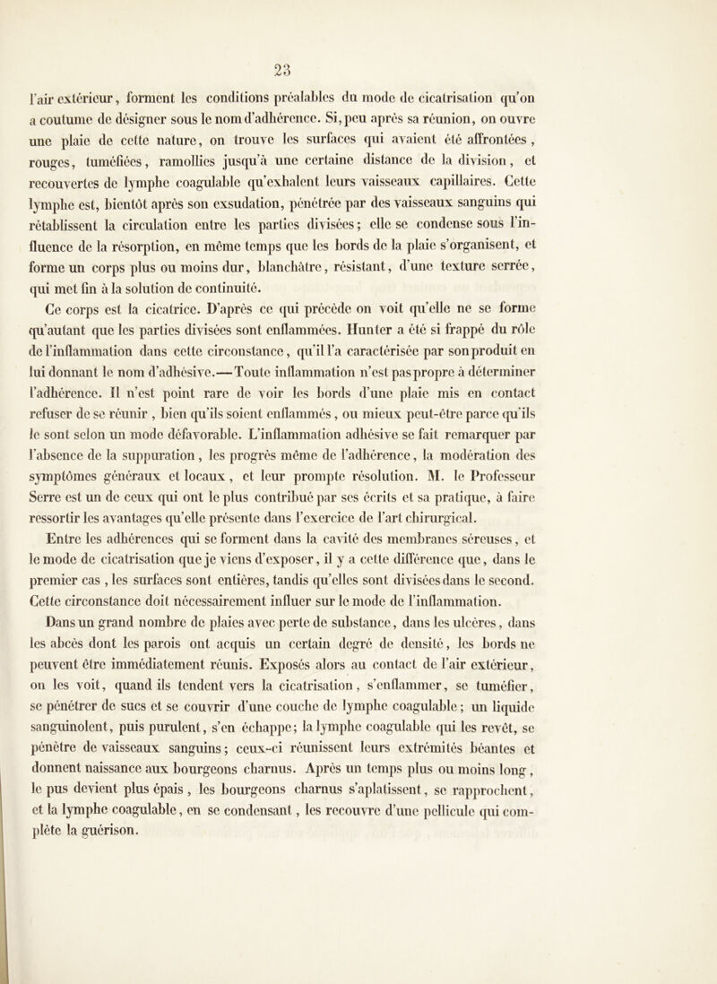 2;^ l’air extérieur, forment les conditions préalables du mode de cicatrisation qu’on a coutume de désigner sous le nom d’adhérence. Si, peu après sa réunion, on ouvre une plaie de celte nature, on trouve les surfaces qui avaient été affrontées , rouges, tuméfiées, ramollies jusqu’à une cerlainc distance de la division, et recouvertes de lymphe coagulable qu’exhalent leurs vaisseaux capillaires. Cette lymphe est, bientôt après son exsudation, pénétrée par des vaisseaux sanguins qui rétablissent la circulation entre les parties divisées ; elle se condense sous l’in- fluence de la résorption, en meme temps que les bords de la plaie s’organisent, et forme un corps plus ou moins dur, blanchâtre, résistant, d’une texture serrée, qui met fin à la solution de continuité. Ce corps est la cicatrice. D’après ce qui précède on voit quelle ne se forme qu’autant que les parties divisées sont enflammées. Hunter a été si frappé du rôle de l’inflammation dans cette circonstance, qu’il l’a caractérisée par son produit en lui donnant le nom d’adhésive.—Toute inflammation n’est pas propre à déterminer l’adhérence. Il n’est point rare de voir les bords d’une plaie mis en contact refuser de se réunir , bien qu’ils soient enflammés, ou mieux peut-être parce cpi’ils le sont selon un mode défavorable. L’inflammation adhésive se fait remarquer par l’absence de la suppuration, les progrès même de l’adhérence, la modération des symptômes généraux et locaux, et leur prompte résolution. M. le Professeur Serre est un de ceux qui ont le plus contribué par ses écrits et sa pratique, à faire ressortir les avantages qu’elle présente dans l’exercice de l’art chirurgical. Entre les adhérences qui se forment dans la cavité des membranes séreuses, et le mode de cicatrisation que je viens d’exposer, il y a cette différence que, dans le premier cas , les surfaces sont entières, tandis quelles sont divisées dans le second. Cette circonstance doit nécessairement influer sur le mode de l’inflammation. Dans un grand nombre de plaies avec perte de substance, dans les ulcères, dans les abcès dont les parois ont acquis un certain degré de densité, les bords ne peuvent être immédiatement réunis. Exposés alors au contact de l’air extérieur, on les voit, quand ils tendent vers la cicatrisation, s’enflammer, se tuméfier, se pénétrer de sucs et se couvrir d’une couche de lymphe coagulable ; un liquide sanguinolent, puis purulent, s’en échappe; la lymphe coagulable qui les revêt, se pénètre de vaisseaux sanguins; ceux-ci réunissent leurs extrémités béantes et donnent naissance aux bourgeons charnus. Après un temps plus ou moins long, le pus devient plus épais , les bourgeons charnus s’aplatissent, se rapprochent, et la lymphe coagulable, en se condensant, les recouvre d’une pellicule qui com- plète la guérison.