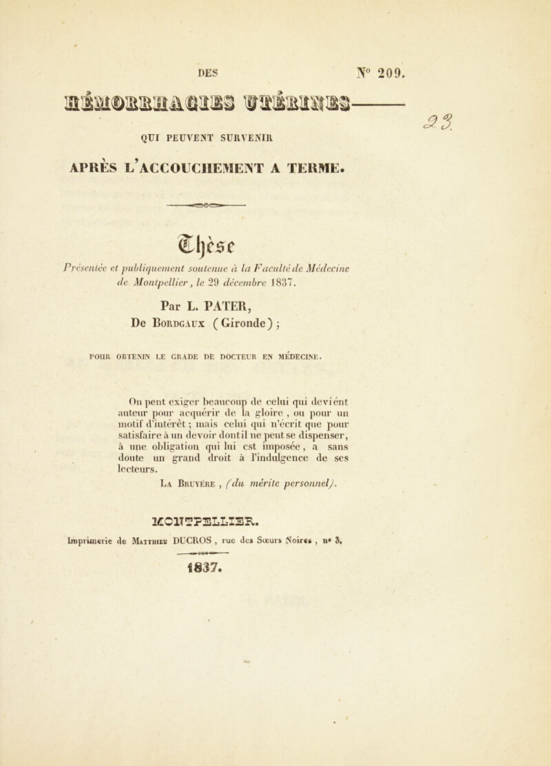 QUI PEUVENT SURVENIR APRÈS l’aCCOUCIIEMEIXT A TERME. Pl 'éseuLce et puhli(jueincnt souLenue à la F acuité de Médecine de Montpellier J le 29 décembre 1837. Par L. PATER, De Bordgaux (Gironde) 3 POUR OBTEMN LE GRADE DE DOCTEUR E?i MEDECLNE. On pent exiger beaucoup de celui qui devient auteur pour acquérir de la gloire , ou pour un motif d’intérêt ; mais celui qui n’écrit que pour satisfaire à un devoir dont il ne peut se dispenser, à upe obligation qui lui est imposée, a sans doute un grand droit à l’indulgence de ses lecteurs. La Bruyère, fdu mérite personnelj. 2Æ01TTPELLIER. Imprimerie de Matthieu DUCROS , rue des Soeurs Noires , n» 3, , ^ oco 1837.