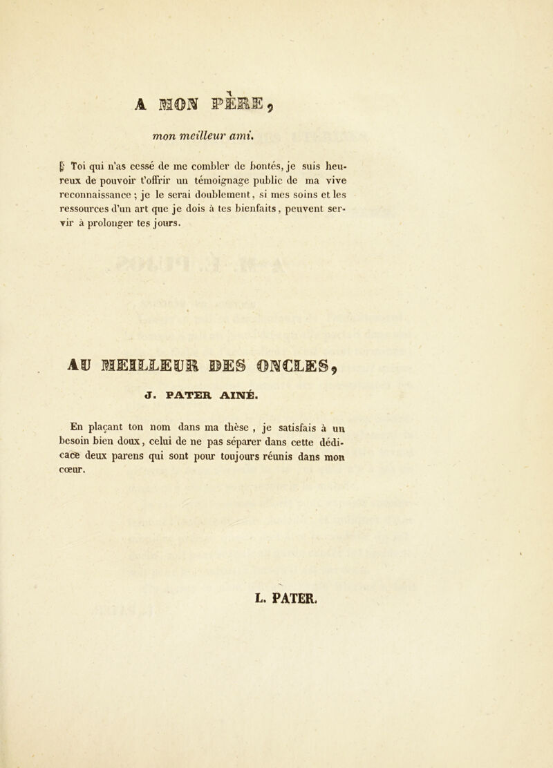 9 A W>ERE mon meilleur ami* E? Toi qui n’as cessé de me combler de bontés, je suis heu- reux de pouvoir t’olFrir un témoignage public de ma vive reconnaissance ; je le serai doublement, si mes soins elles ressources d’un art que je dois à tes bienfaits, peuvent ser- vir à prolonger tes jours. Aü MMLLUIJR BIES J. PATER AÎNÉ. En plaçant ton nom dans ma thèse , je satisfais à un besoin bien doux, celui de ne pas séparer dans cette dédi- cace deux parens qui sont pour toujours réunis dans mon coeur. L. PATER.