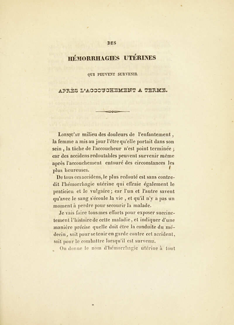 % ✓ DES HÉMORRHAGIES UTÉRINES QUI PEUVENT SURVENIR APRÈS L’AaCOTTGHEMElTT A TERME. Lorsqu’au milieu des douleurs de renfantement, la femme a mis au jour l’être qu’elle portait dans son sein 5 la tâche de l’accoucheur n’est point terminée ; car des accidens redoutables peuvent survenir même après l’accouchement entouré des circonstances les plus heureuses. ^ De tous cesaccidensjle plus redouté est sans contre- dit l’hémorrhagie utérine qui effraie également le praticien et le vulgaire; car l’un et l’autre savent qu’avec le sang s’écoule la vie , et qu’il n’y a pas un moment à perdre pour secourir la malade. Je vais faire tous mes efforts pour exposer succinc- tement l’histoire de celte maladie, et indiquer d’une manière précise quelle doit être la conduite du mé- decin^ soit pour se tenir en garde contre cet accident, soit pour le conihallrc lorsqu’il est survenu. On donne le nom d’iiéniorrlingic utérine à tout
