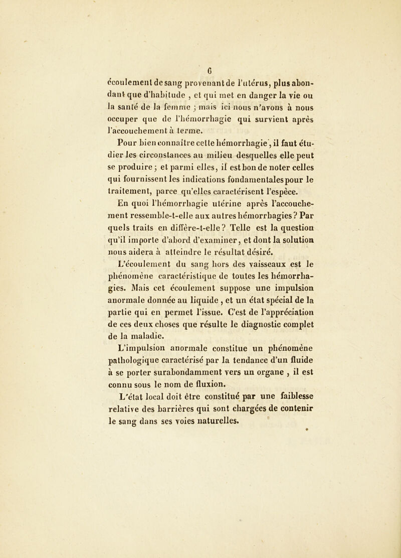 G ccoiilemenldesang provenant de rulcrus, plus abon- dant que d’habitude , et qui met en danger la vie ou la santé de la femme j mais ici nous n^avons à nous occuper que de l’iiémorrhagie qui survient après l’accouchement à terme. Pour bien connaître cette hémorrhagie, il faut étu- dier les circonstances au milieu desquelles elle peut se produire; et parmi elles, il est bon de noter celles qui fournissent les indications fondamentales pour le traitement, parce qu’elles caractérisent l’espèce. En quoi l’hémorrhagie utérine après l’accouche- ment ressemble-t-elle aux autres hémorrhagies? Par quels traits en diffère-t-elle? Telle est la question qu’il importe d’abord d’examiner, et dont la solution nous aidera à atteindre le résultat désiré. L’écoulement du sang hors des vaisseaux est le phénomène caractéristique de toutes les hémorrha- gies. Mais cet écoulement suppose une impulsion anormale donnée au liquide , et un état spécial de la partie qui en permet l’issue. C’est de l’appréciation de ces deux choses que résulte le diagnostic complet de la maladie. L’impulsion anormale constitue un phénomène pathologique caractérisé par la tendance d’un fluide à se porter surabondamment vers un organe , il est connu sous le nom de fluxion. L^état local doit être constitué par une faiblesse relative des barrières qui sont chargées de contenir le sang dans ses voies naturelles.