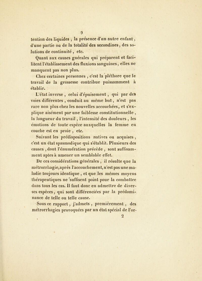 tciîlion des liquides , la présence d’un auirc enfant, d’une partie ou de la totalité des secondines, des so- lutions de continuité , etc. Quant aux causes gnéralcs qui préparent et faci- litent rétablissement des fluxions sanguines, elles ne manquent pas non plus. Chez certaines personnes , c’est la pléthore que le travail de la grossesse contribue puissamment à établir. L’état inverse , celui d’épuisement , qui par des voies différentes , eonduit au même but, n’est pas rare non plus chez les nouvelles accouchées, et s’ex- plique aisément par une faiblesse constitutionnelle , la longueur du travail, l’intensité des douleurs , les émotions de toute espèce auxquelles la femme en couche est en proie , etc. Suivant les prédispositions natives ou acquises , c’est un état spasmodique qui s’établit. Plusieurs des causes , dont l’énumération précède , sont suffisam- ment aptes à amener un semblable effet. De ces considérations générales , il résulte que la métrorrhagie,après l’accoucbement, n’est pas une ma- ladie toujours identique , et que !les mêmes moyens thérapeutiques ne suffisent point pour la combattre dans tous les cas. Il faut donc en admettre de diver- ses espèces, qui sont différenciées par la prédomi- nance de telle ou telle cause. Sous ce rapport, j’admets , premièrement , des métrorrbagies provoquées par un état spécial de l’or- 2