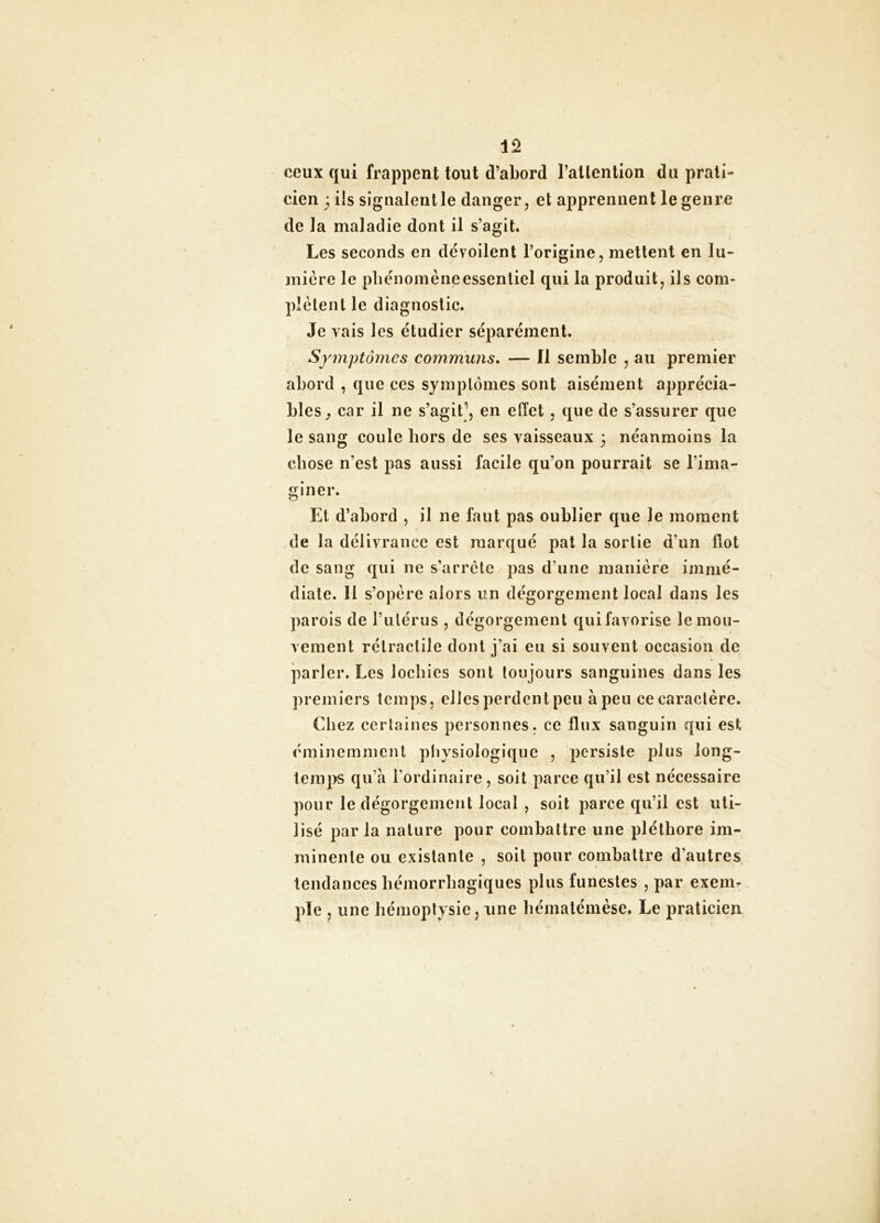 ceux qui frappent tout d’abord l’atlentlon du prati- cien 3 ils signalent le danger, et apprennent le genre de la maladie dont il s’agit. Les seconds en dévoilent l’origine, mettent en lu- mière le pbénomèneessentiel qui la produit, ils com- plètent le diagnostic. Je vais les étudier séparément. Symptômes communs. — Il semble , au premier abord , que ces symptômes sont aisément apprécia- bles^ car il ne s’agit ', en effet, que de s’assurer que le sang coule hors de ses vaisseaux 3 néanmoins la chose n’est pas aussi facile qu’on pourrait se l’ima- giner. Et d’abord , il ne faut pas oublier que le moment de la délivrance est marqué pat la sortie d’un flot de sang qui ne s’arrête pas d’une manière immé- diate. 11 s’opère alors un dégorgement local dans les parois de l’iilérus , dégorgement qui favorise le mou- vement rétractile dont j’ai en si souvent occasion de parler. Les lochies sont toujours sanguines dans les premiers temps, elles perdent peu à peu ce caractère. Chez certaines personnes, ce flux sanguin qui est éminemment physiologique , persiste plus long- temps qu’à l’ordinaire, soit parce qu’il est nécessaire pour le dégorgement local , soit parce qu’il est uti- lisé par la nature pour combattre une pléthore im- minente ou existante , soit pour combattre d’autres tendances hémorrhagiques plus funestes , par exem^ pie , une hémoptysie, une hématémèse. Le praticien