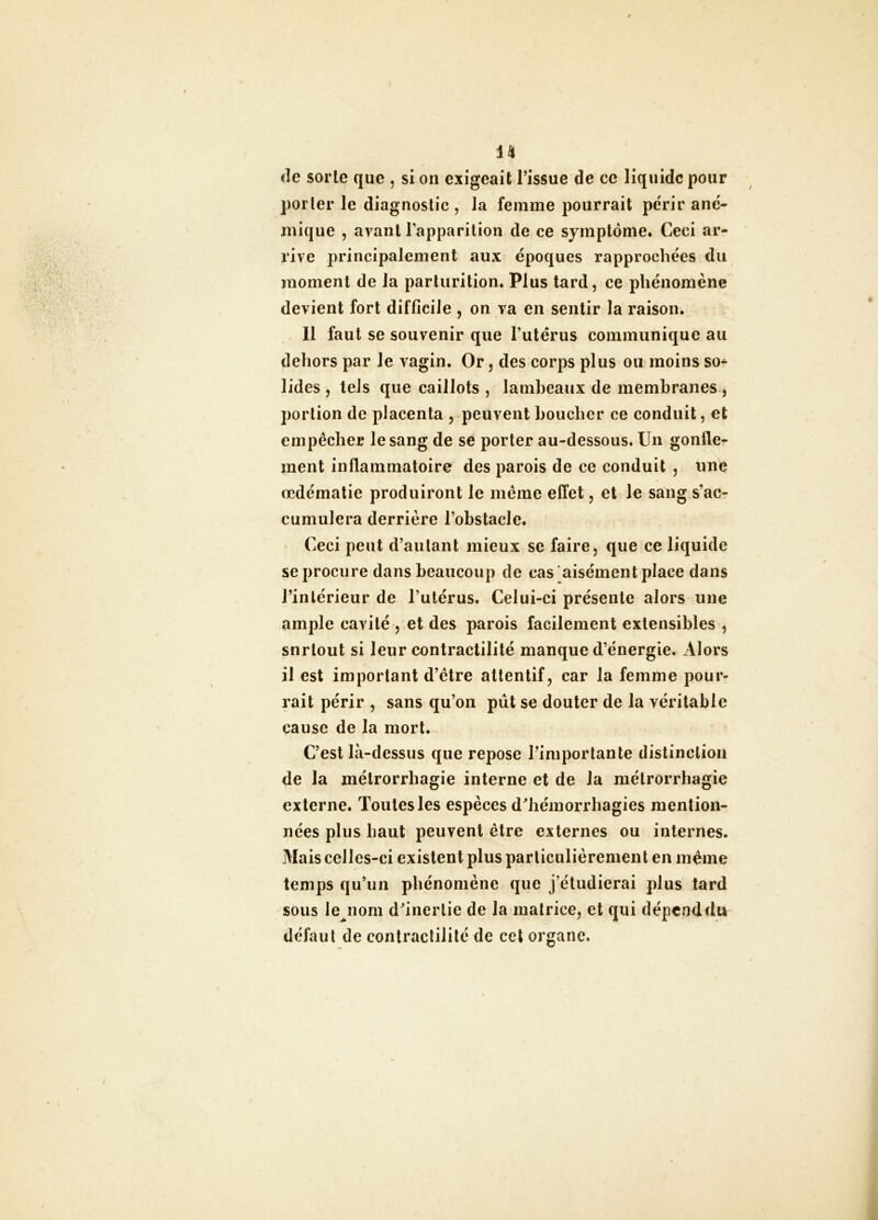 €le sorte que , si on exigeait l’issue de ce liquide pour porter le diagnostic , la femme pourrait périr ané- mique , avant Tapparilion de ce symptôme. Ceci ar- rive principalement aux époques rapprochées du moment de la parlurition. Plus tard, ce phénomène devient fort difficile , on va en sentir la raison. Il faut se souvenir que l’utérus communique au dehors par le vagin. Or, des corps plus ou moins so- lides , tels que caillots , lamheaux de membranes , portion de placenta , peuvent Loucher ce conduit, et empêcher le sang de se porter au-dessous. Un gonfle- ment inflammatoire des parois de ce conduit , une œdématié produiront le même effet, et le sang s’ac- cumulera derrière l’obstacle. Ceci peut d’autant mieux se faire, que ce liquide se procure dans beaucoup de cas aisément place dans l’intérieur de l’utérus. Celui-ci présente alors une ample cavité , et des parois facilement extensibles , snrtoul si leur contractilité manque d’énergie. Alors il est important d’être attentif, car la femme pour- rait périr , sans qu’on pût se douter de la véritable cause de la mort. C’est là-dessus que repose l’importante distinction de la métrorrhagie interne et de la métrorrhagie externe. Toutes les espèces d^liémorrhagies mention- nées plus haut peuvent être externes ou internes. Mais celles-ci existent plus particulièrement en même temps qu’un phénomène que j’étudierai plus tard sous le nom d’inertie de la matrice, et qui dépend du défaut de contractilité de cet organe.