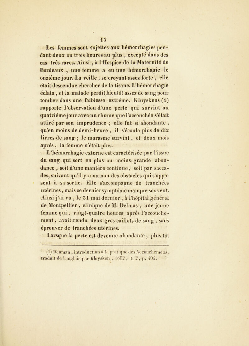 Les femmes sont sujettes aux hémorrhagies pen- dant deux ou trois heures au plus , excepté dans des cas très rares. Ainsi, à l^IIospice de la Maternité de Bordeaux , une femme a eu une hémorrhagie Je onzième jour. La veille , se croyant assez forte , elle était descendue chercher de la tisane. L’hémorrhagie éclata, et la malade perdit bientôt assez de sang pour tomber dans une faiblesse extrême. Kluyskens (1) rapporte Tobservation d’une perte qui survint au quatrième jour avec un rhume que l’accouchée s’était attiré par son imprudence ; elle fut si abondante , qu’en moins de demi-heure , il s’écoula plus de dix livres de sang 3 le marasme survint , et deux mois s après , la femme n’était plus. L^hémorrhagie externe est caractérisée par l’issue du sang qui sort en plus ou moinsr grande abon- dance , soit d’une manière continue , soit par sacca- des, suivant qu’il y a ou non des obstacles qui s’oppo- sent à sa sortie. Elle s'accompagne de tranchées utérines, mais ce dernier symptôme manque souvent. Ainsi j’ai vu , le 51 mai dernier , à l’hôpital général de Montpellier , clinique de M. Delmas , une jeune femme qui, vingt-quatre heures après l’accouche- ment , avait rendu deux gros caillots de sang , sans éprouver de tranchées utérines. Lorsque la perte est devenue abondante , plus tôt (1) Denman , introduction à la pratique des Acconchcincns, traduit de Vanî^lais par Kluysken , 1802 , t. 2, p. iOô.