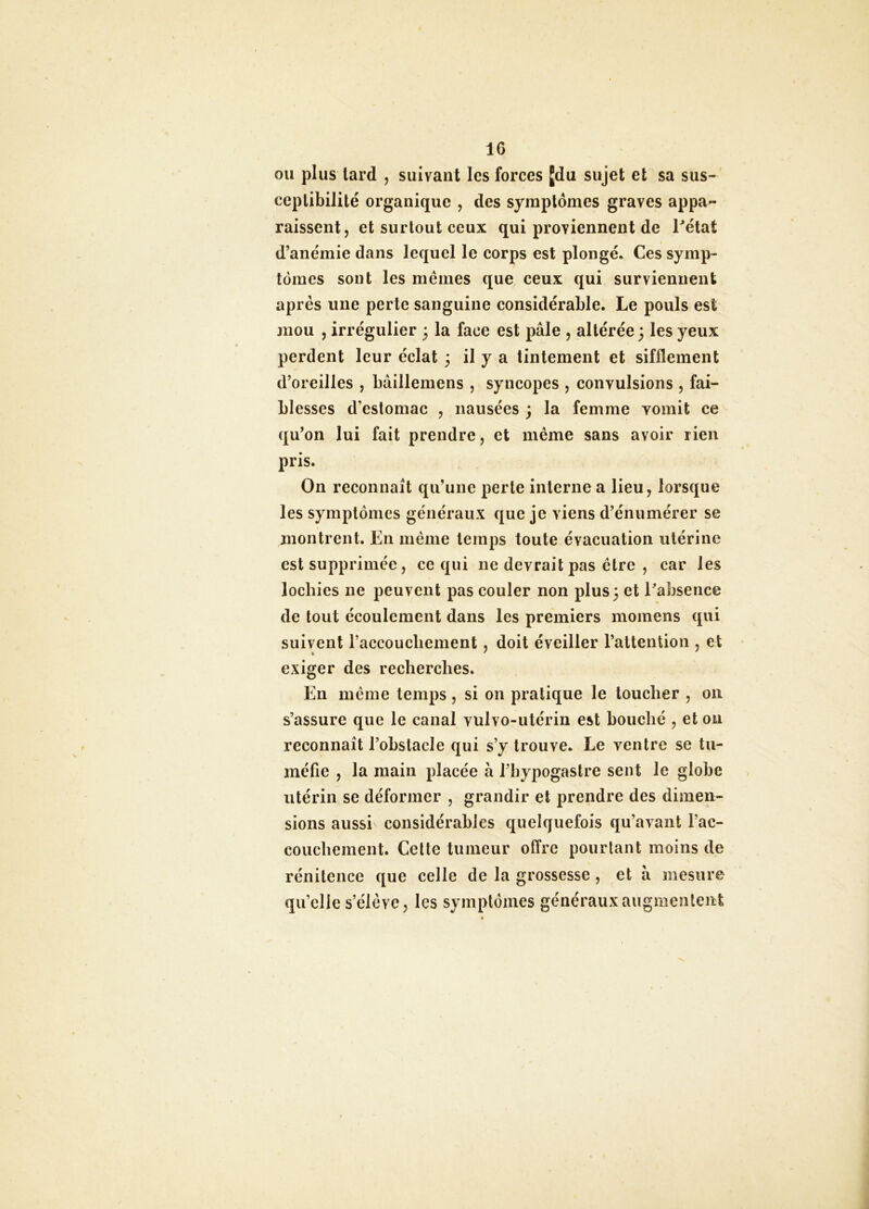IC ou plus lard , suivant les forces Jdu sujet et sa sus- ceptibilité organique , des symptômes graves appa- raissent, et surtout ceux qui proviennent de Tétât d’anémie dans lequel le corps est plongé. Ces symp- tômes sont les mêmes que ceux qui surviennent après une perte sanguine considérable. Le pouls est mou , irrégulier 3 la face est pâle , altérée; les yeux perdent leur éclat 3 il y a tintement et sifflement d’oreilles , bâillemens , syncopes , convulsions , fai- blesses d’estomac , nausées 3 la femme vomit ce qu’on lui fait prendre, et même sans avoir rien pris. On reconnaît qu’une perte interne a lieu, lorsque les symptômes généraux que je viens d’énumérer se montrent. En même temps toute évacuation utérine est supprimée, ce qui ne devrait pas être , car les lochies ne peuvent pas couler non plus; et Tabsence de tout écoulement dans les premiers momens qui suivent l’accoucliement, doit éveiller l’attention , et exiger des recherches. En même temps, si on pratique le toucher , 011 s’assure que le canal vulvo-utérin est bouché , et on reconnaît l’obstacle qui s’y trouve. Le ventre se tu- méfie , la main placée à l’bypogastre sent le globe utérin se déformer , grandir et prendre des dimen- sions aussi considérables quelquefois qu’avant l’ac- couchement. Celle tumeur offre pourlant moins de rénilence que celle de la grossesse , et à mesure qu’elle s’élève, les symptômes généraux augmentent