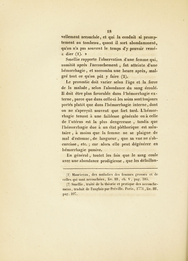 vellement accouchée, et qui la conduit si promp- tement au tombeau, quant il sort abondamment^ qu’on n’a pas souvent le temps d’y pouvoir remé- « dier (1). » Smellie rapporte l’observation d’une femme qui, aussitôt après l’accouchement , fut atteinte d’une hémorrhagie , et succomba une heure après, mal- gré tout ce qu’on pût y faire (2). Le pronostic doit varier selon l’âge et la force de la malade , selon l’abondance du sang écoulé. 11 doit être plus favorable dans Phémorrbagie ex- terne, parce que dans celle-ci les soins sont toujours portés plutôt que dans l’hémorrhagie interne, dont on ne s’aperçoit souvent que fort tard. L’hémor- rhagie tenant à une faiblesse générale ou à celle de Lulcrus est la plus dengereuse , tandis que riiémorrhagie due à un état pléthorique est salu- taire , à moins que la femme ne se plaigne de mal d’estomac , de langueur , que sa vue ne s’oh- curcisse, etc. 3 car alors^ elle peut dégénérer en hémorrhagie passive. En général , toutet les fois que le sang coule avec une abondance prodigieuse , que les défaillan- (1) Manriceau, des maladies des femmes grosses et de celles qui sont accoiicliées, liv. III, ch. V, pag. 385. (2) Smellie, traité de la théorie et pratique des accouche- meus, traduit de l’anglais par Préville. Paris, 1771 , liv. III. pag. 107.