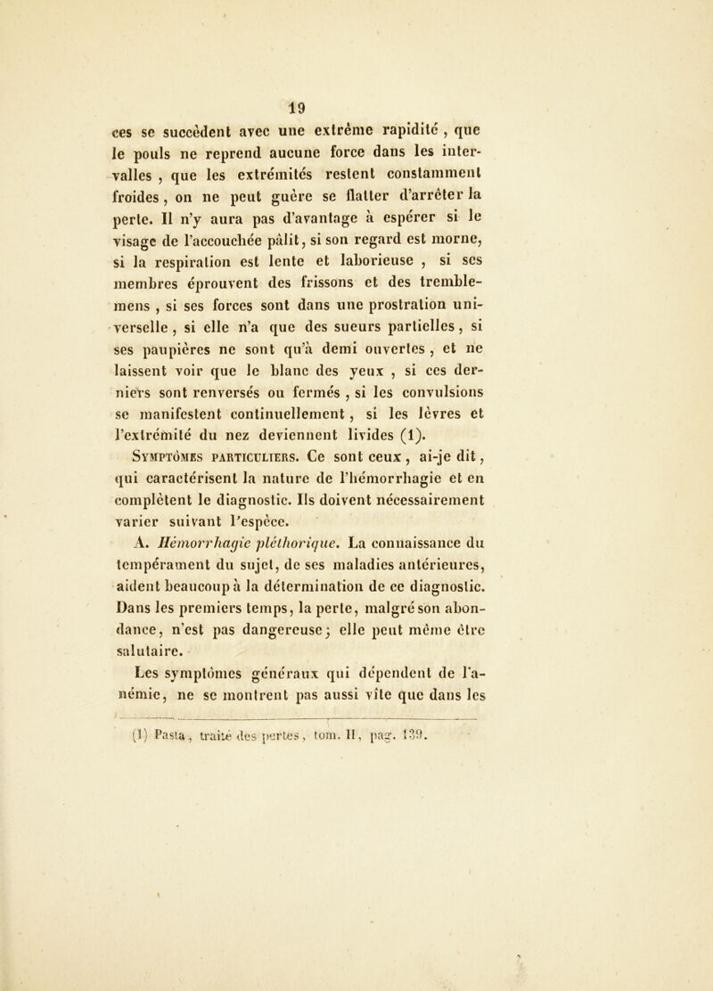 ces se succèdent avec une extrême rapidité , que le pouls ne reprend aucune force dans les inter- valles 5 que les extrémités restent constamment froides, on ne peut guère se flatter d’arrêter la perte. Il n’y aura pas d’avantage à espérer si le visage de l’accouchée pâlit, si son regard est morne, si la respiration est lente et laborieuse , si scs membres éprouvent des frissons et des tremble- inens , si ses forces sont dans une prostration uni- verselle , si elle n’a que des sueurs partielles, si ses paupières ne sont qu’à demi ouvertes , et ne laissent voir que le blanc des yeux , si ces der- niers sont renversés ou fermés , si les convulsions se manifestent continuellement, si les lèvres et l’extrémité du nez deviennent livides (1). Symptômes particuliers. Ce sont ceux, ai-je dit, qui caractérisent la nature de l’bémorrbagie et en complètent le diagnostic. Ils doivent nécessairement varier suivant bespèce. A. Hémorrhagie pléthorique* La connaissance du tempérament du sujet, de ses maladies antérieures, aident beaucoup à la détermination de ce diagnostic. Dans les premiers temps, la perte, malgré son abon- dance, n’est pas dangereuse; elle peut meme être salutaire. Les symptômes généraux qui dépendent de l'a- némie, ne se montrent pas aussi vite que dans les (1) Pasl4 , traité des perles, toni. II, pag.