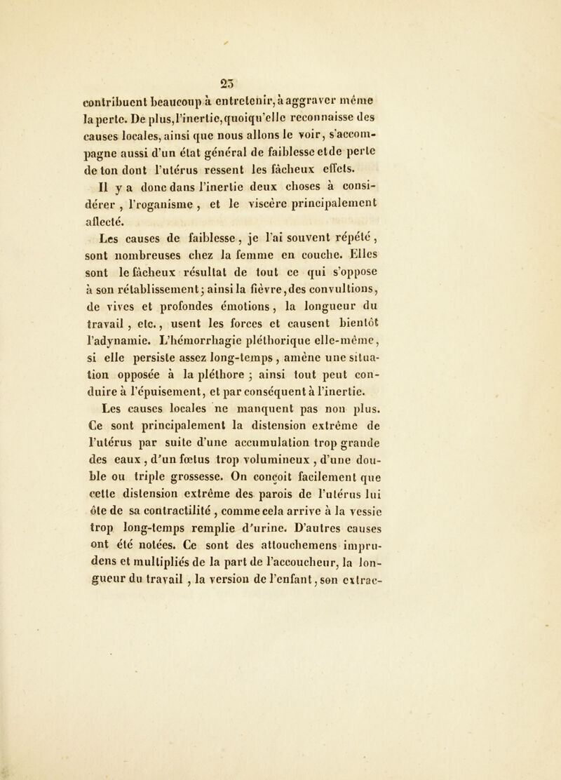 contribuent beaucoup à entretenir, à aggraver même la perte. De plus,l’inertie,quoiqu’elle reconnaisse des causes locales, ainsi que nous allons le voir, s accom- pagne aussi d’un état général de faiblesse etde perle de ton dont l’utérus ressent les fâcheux effets. Il y a donc dans l’inertie deux choses à consi- dérer , Troganisme , et le viscère principalement affecté. Les causes de faiblesse, je l’ai souvent répété, sont nombreuses chez la femme en couche. Elles sont le fâcheux résultat de tout ce qui s’oppose à son rétablissement3 ainsi la fièvre,des convultions, de vives et profondes émotions, la longueur du travail , etc., usent les forces et causent bientôt l’adynamie. L’hémorrhagie pléthorique elle-mèine, si elle persiste assez long-temps , amène une situa- tion opposée à la pléthore 3 ainsi tout peut con- duire à répuisement, et par conséquent à l’inertie. Les causes locales ne manquent pas non plus. Ce sont principalement la distension extrême de l’utérus par suite d’une accumulation trop grande des eaux , d'un fœtus trop volumineux , d’une dou- ble ou triple grossesse. On conçoit facilement que cette distension extrême des parois de rulérus lui ôte de sa contractilité , comme cela arrive à la vessie trop long-temps remplie d'urine. D’autres causes ont été notées. Ce sont des atlouchemens impru- dens et multipliés de la part de l’accoucheur, la lon- gueur du travail , la version de l’enfant,son cxlrac-